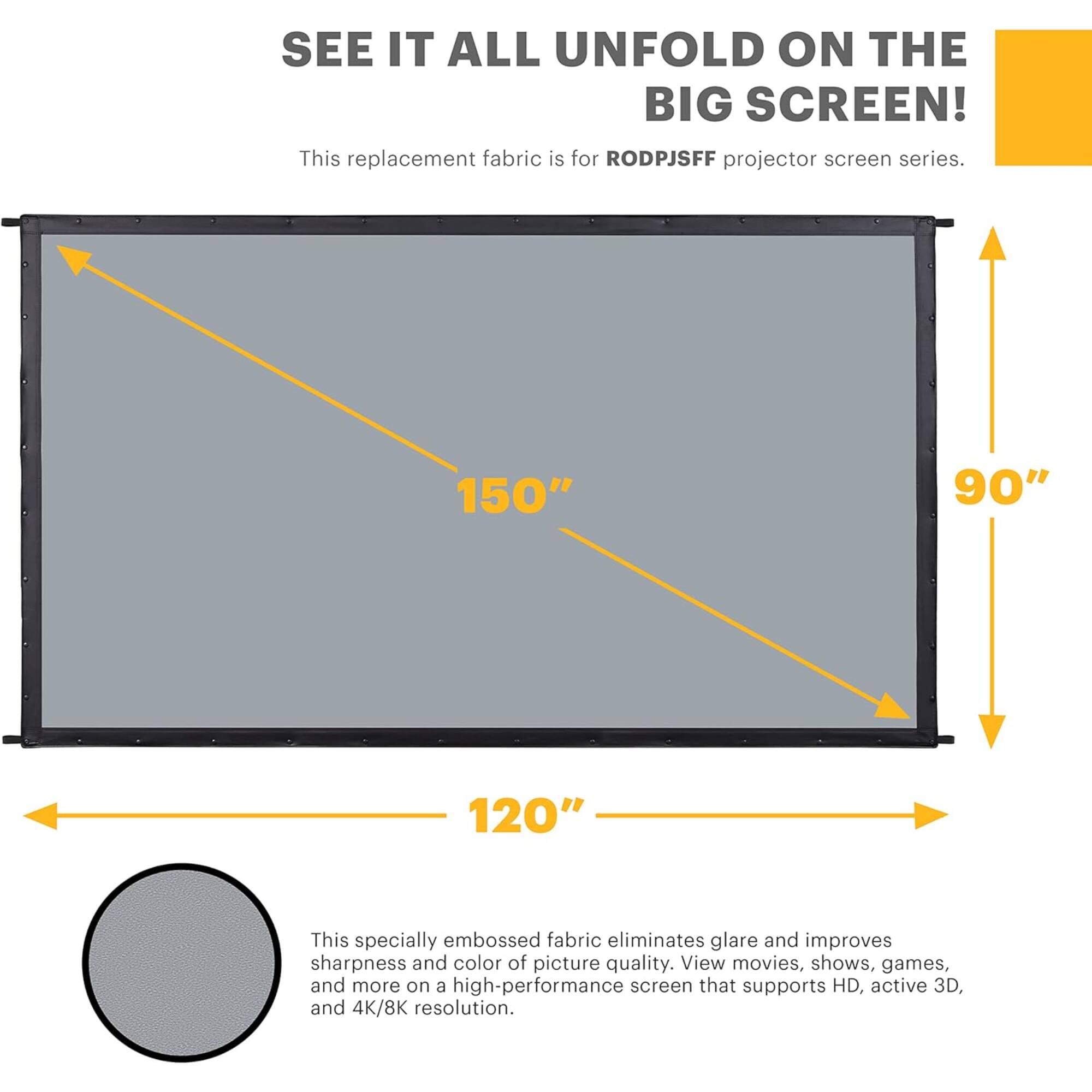 SEE IT ALL UNFOLD ON THE BIG SCREEN! This replacement fabric is for RODPJSFF projector screen series. 150" 90" 120" This specially embossed fabric eliminates glare and improves sharpness and color of picture quality. View movies, shows, games, and more on a high-performance screen that supports HD, active 3D, and 4K/8K resolution.
