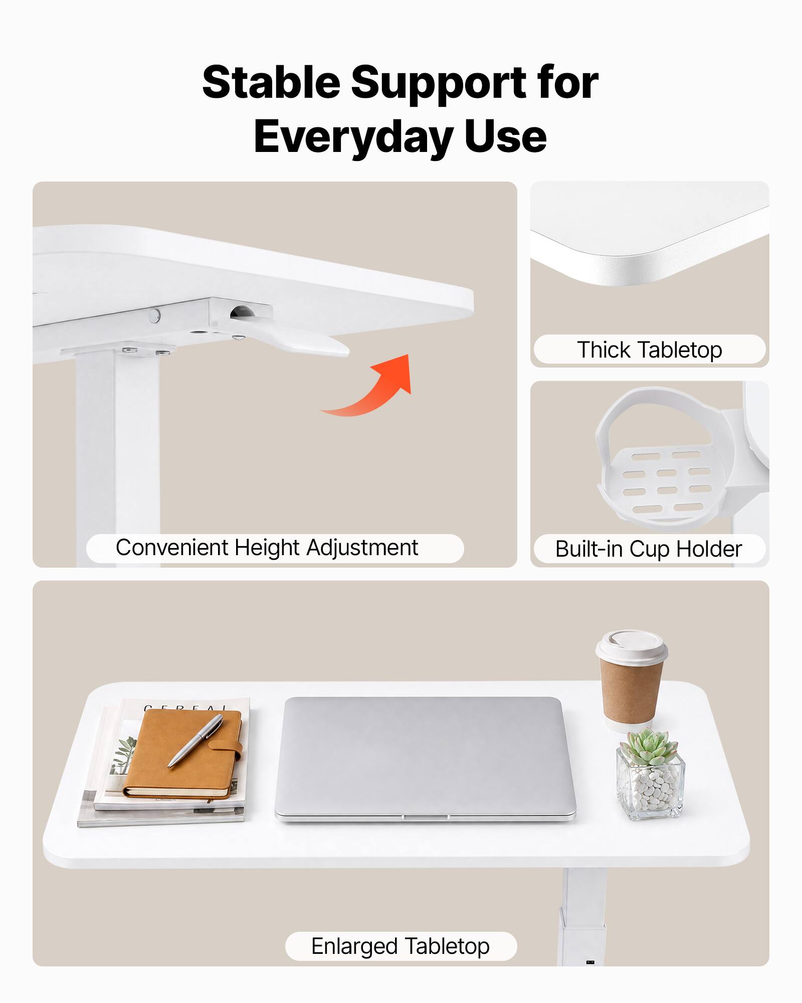 Stable Support for Everyday Use

- Thick Tabletop
- Convenient Height Adjustment
- Built-in Cup Holder
- Enlarged Tabletop