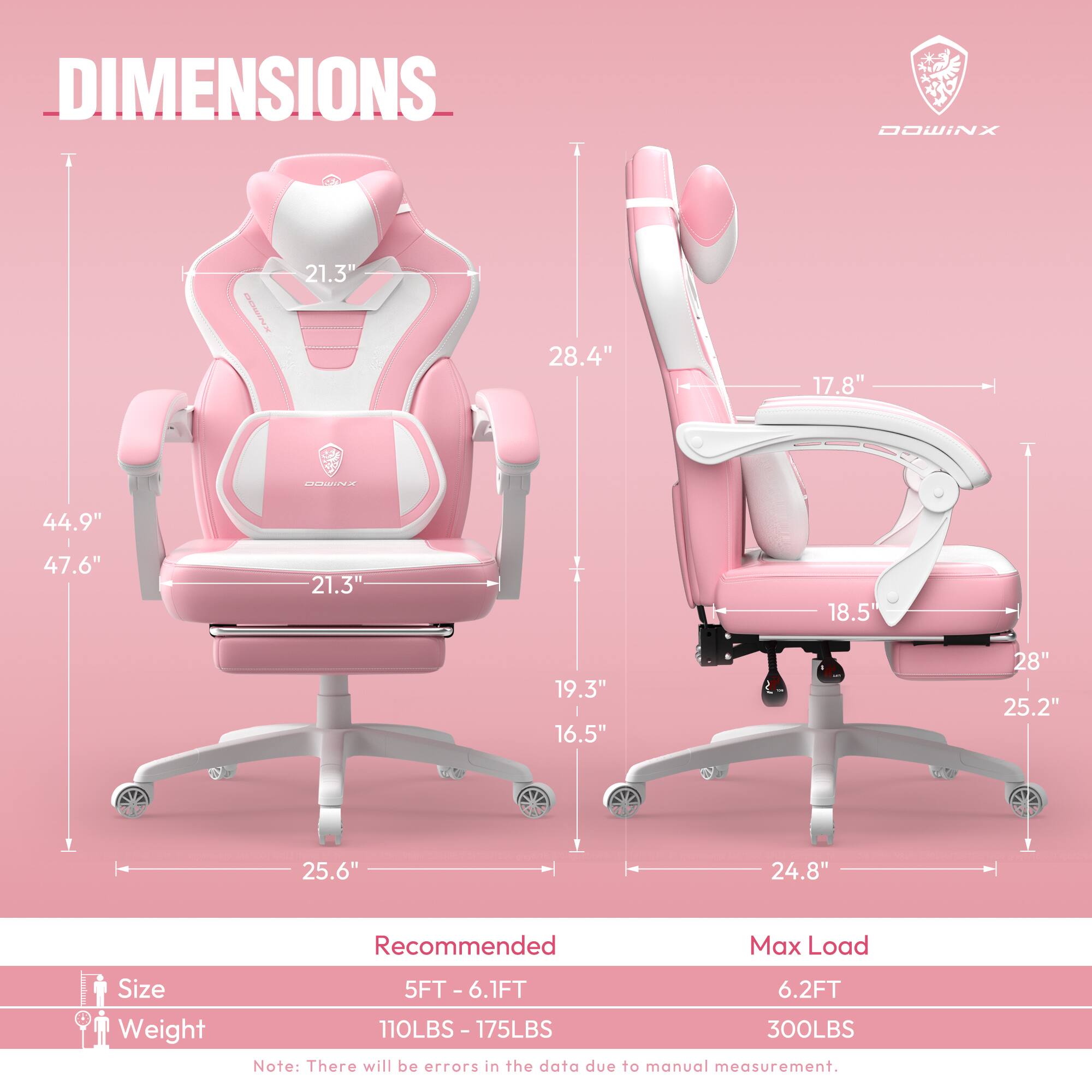 DIMENSIONS  
DOWINX  

- Height: 44.9"  
- Width: 28.4"  
- Depth: 21.3"  
- Armrest Height: 17.8"  
- Seat Height: 18.5"  
- Seat Width: 21.3"  
- Backrest Height: 28"  
- Base Width: 25.6"  
- Base Depth: 24.8"  

Recommended Max Load Size  
- Size: 5FT - 6.1FT  
- Weight: 110LBS - 175LBS  

Max Load  
- Size: 6.2FT  
- Weight: 300LBS  

Note: There will be errors in the data due to manual measurement.
