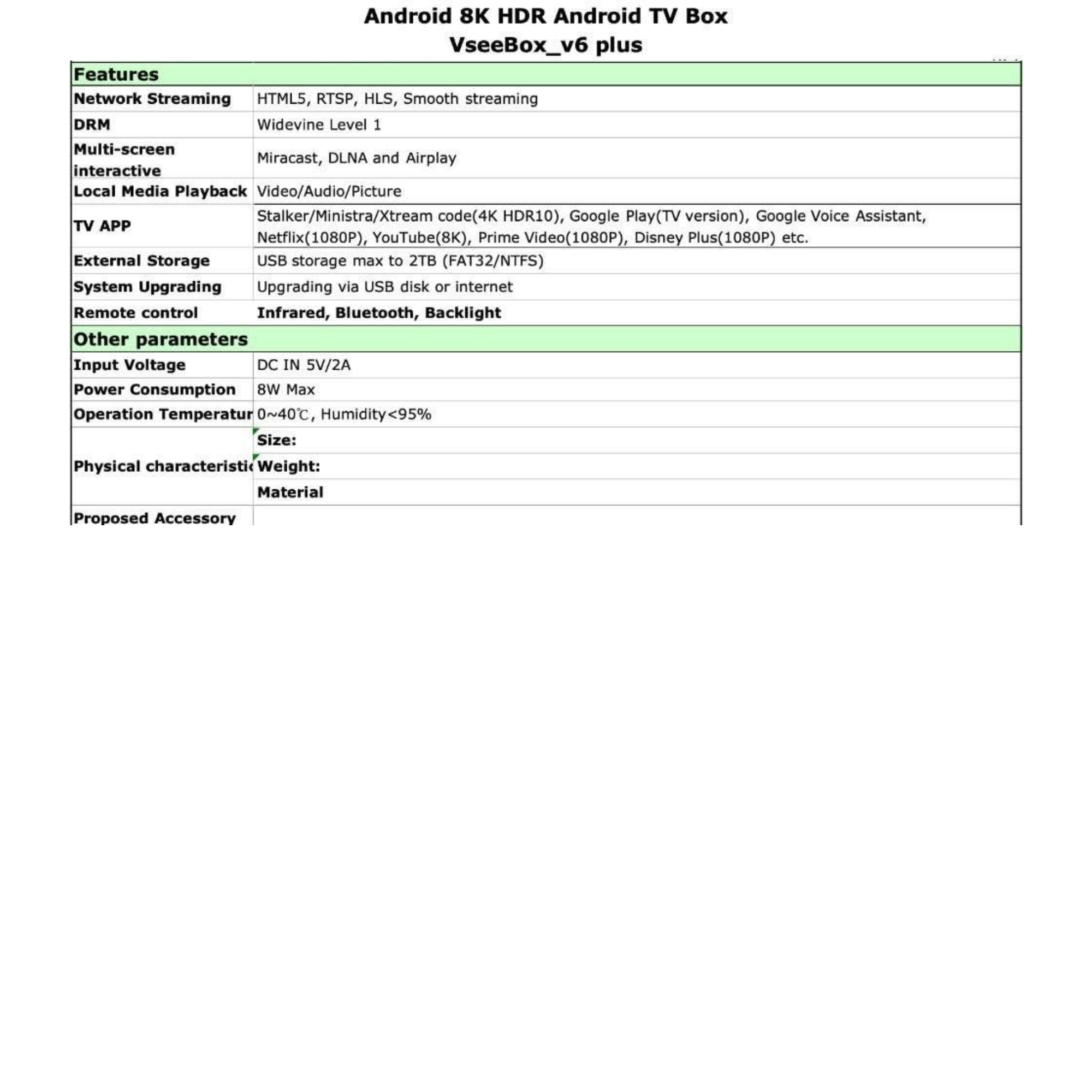**Android 8K HDR Android TV Box VseeBox_v6 plus**

**Features**
- Network Streaming: HTML5, RTSP, HLS, Smooth streaming
- DRM: Widevine Level 1
- Multi-screen interactive
- Local Media Playback: Video/Audio/Picture
- TV APP: Stalker/Ministra/Xtream code(4K HDR10), Google Play(TV version), Google Voice Assistant, Netflix(1080P), YouTube(8K), Prime Video(1080P), Disney Plus(1080P) etc.
- External Storage: USB storage max to 2TB (FAT32/NTFS)
- System Upgrading: Upgrading via USB disk or internet
- Remote control: Infrared, Bluetooth, Backlight

**Other parameters**
- Input Voltage: DC IN 5V/2A
- Power Consumption: 8W Max
- Operation Temperature: 0~40°C, Humidity<95%
- Size: [Physical characteristic]
- Weight: [Material]

**Proposed Accessory**