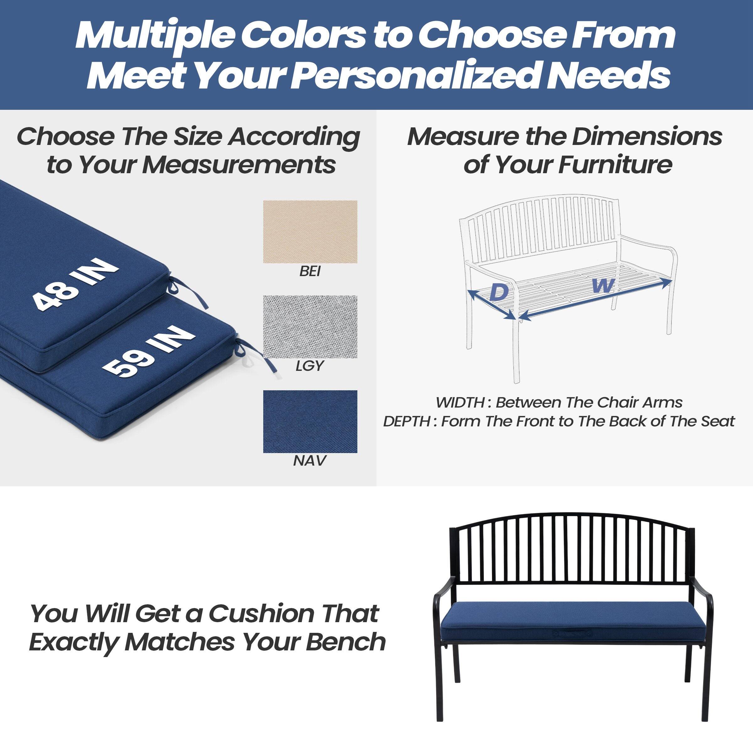 Multiple Colors to Choose From  
Meet Your Personalized Needs

Choose The Size According to Your Measurements

48 IN  
59 IN

BEI  
LGY  
NAV

Measure the Dimensions of Your Furniture

WIDTH: Between The Chair Arms  
DEPTH: Form The Front to The Back of The Seat

You Will Get a Cushion That Exactly Matches Your Bench