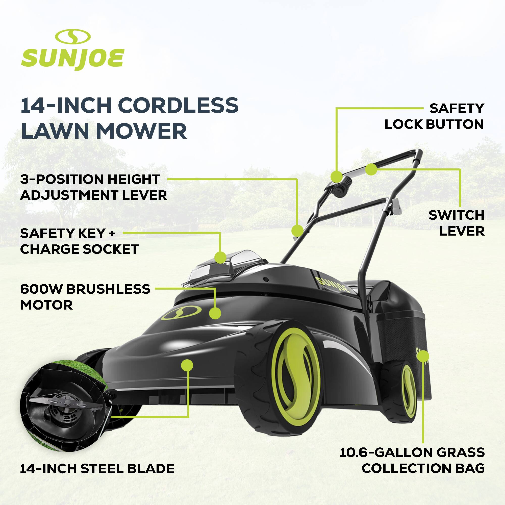 SUNJOE 14-INCH CORDLESS LAWN MOWER

- SAFETY LOCK BUTTON
- 3-POSITION HEIGHT ADJUSTMENT LEVER
- SAFETY KEY + CHARGE SOCKET
- SWITCH LEVER
- 600W BRUSHLESS MOTOR
- 14-INCH STEEL BLADE
- 10.6-GALLON GRASS COLLECTION BAG