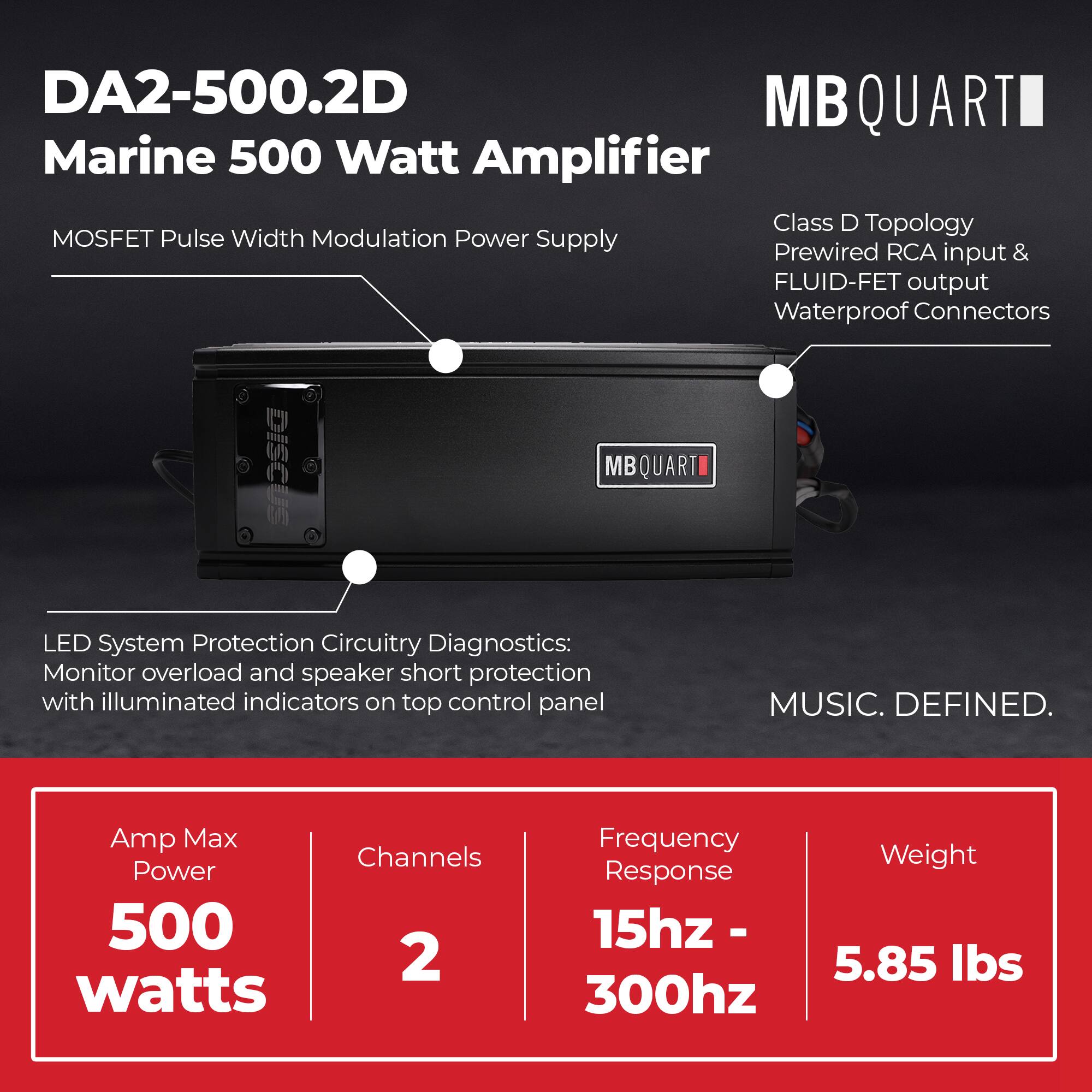 DA2-500.2D  
Marine 500 Watt Amplifier  

MOSFET Pulse Width Modulation Power Supply  

Class D Topology  
Prewired RCA input & FLUID-FET output  
Waterproof Connectors  

LED System Protection Circuitry Diagnostics:  
Monitor overload and speaker short protection with illuminated indicators on top control panel  

Amp Max Power: 500 watts  
Channels: 2  
Frequency Response: 15hz - 300hz  
Weight: 5.85 lbs  

MUSIC. DEFINED.