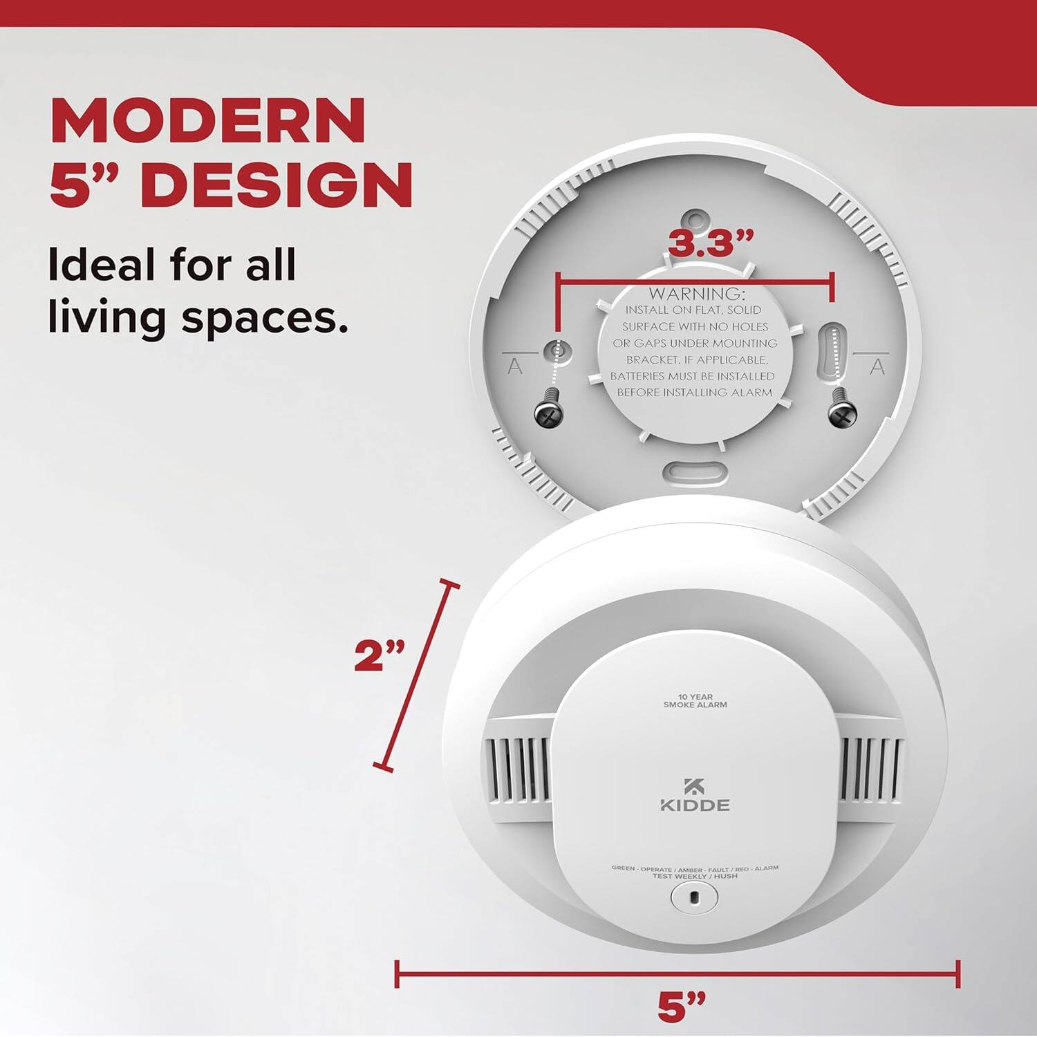 MODERN 5" DESIGN  
Ideal for all living spaces.

3.3"  
WARNING: INSTALL ON FLAT, SOLID SURFACE WITH NO HOLES OR GAPS UNDER MOUNTING BRACKET, IF APPLICABLE. BATTERIES MUST BE INSTALLED BEFORE INSTALLING ALARM

2"  
10 YEAR SMOKE ALARM  
KIDDE  
GREEN - OPERATE / AMBER - PAUSE / RED - ALARM  
TEST WEEKLY / HUSH

5"