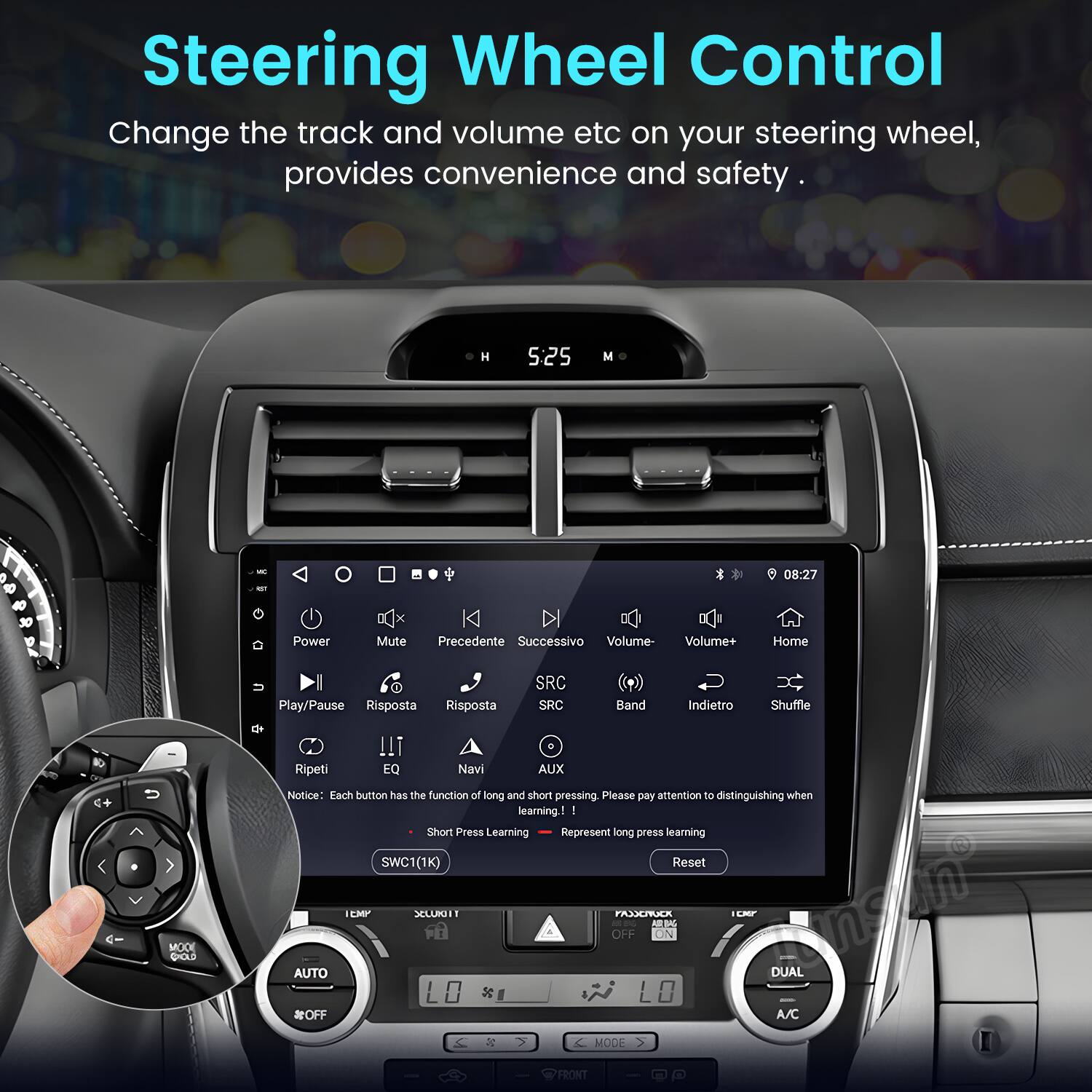 Steering Wheel Control  
Change the track and volume etc on your steering wheel, provides convenience and safety.  

5:25 M 08:27 40 30 Power Mute Precedente Successivo Volume- Volume+ Home Play/Pause Risposta Risposta SRC SRC Band Indietro Shuffle Ripeti !!! EQ Navi AUX  

Notice Each button has the function of long and short pressing. Please pay attention to distinguishing when learning.  

Short Press Learning  
Long Press Learning  

SWC1(1K) Reset  

MOOE CHOLD AUTO OFF CMP XCLUG - LO PAX AR WN OFF ON LM DUAL A/C MODE FRONT