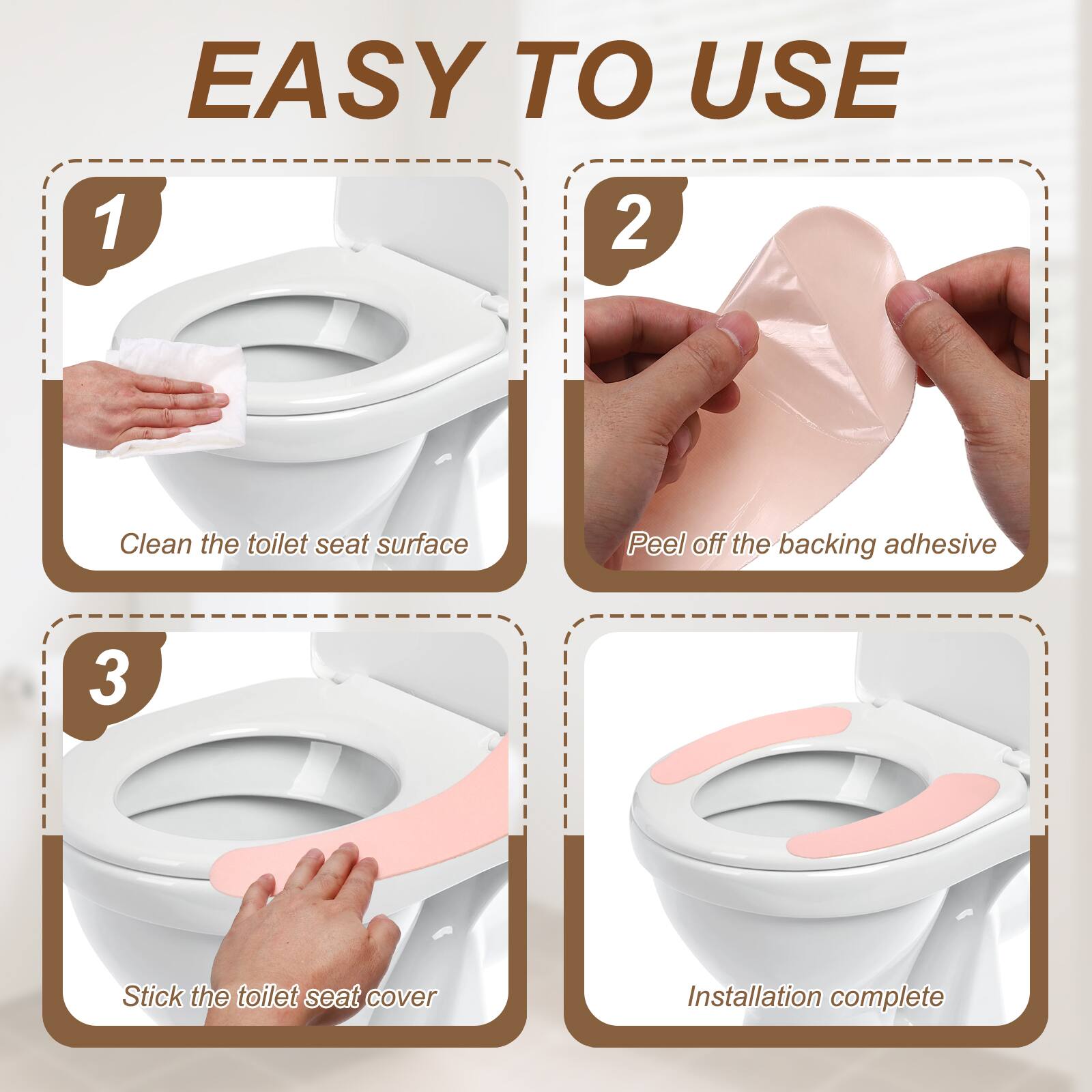 EASY TO USE

1. Clean the toilet seat surface
2. Peel off the backing adhesive
3. Stick the toilet seat cover
Installation complete