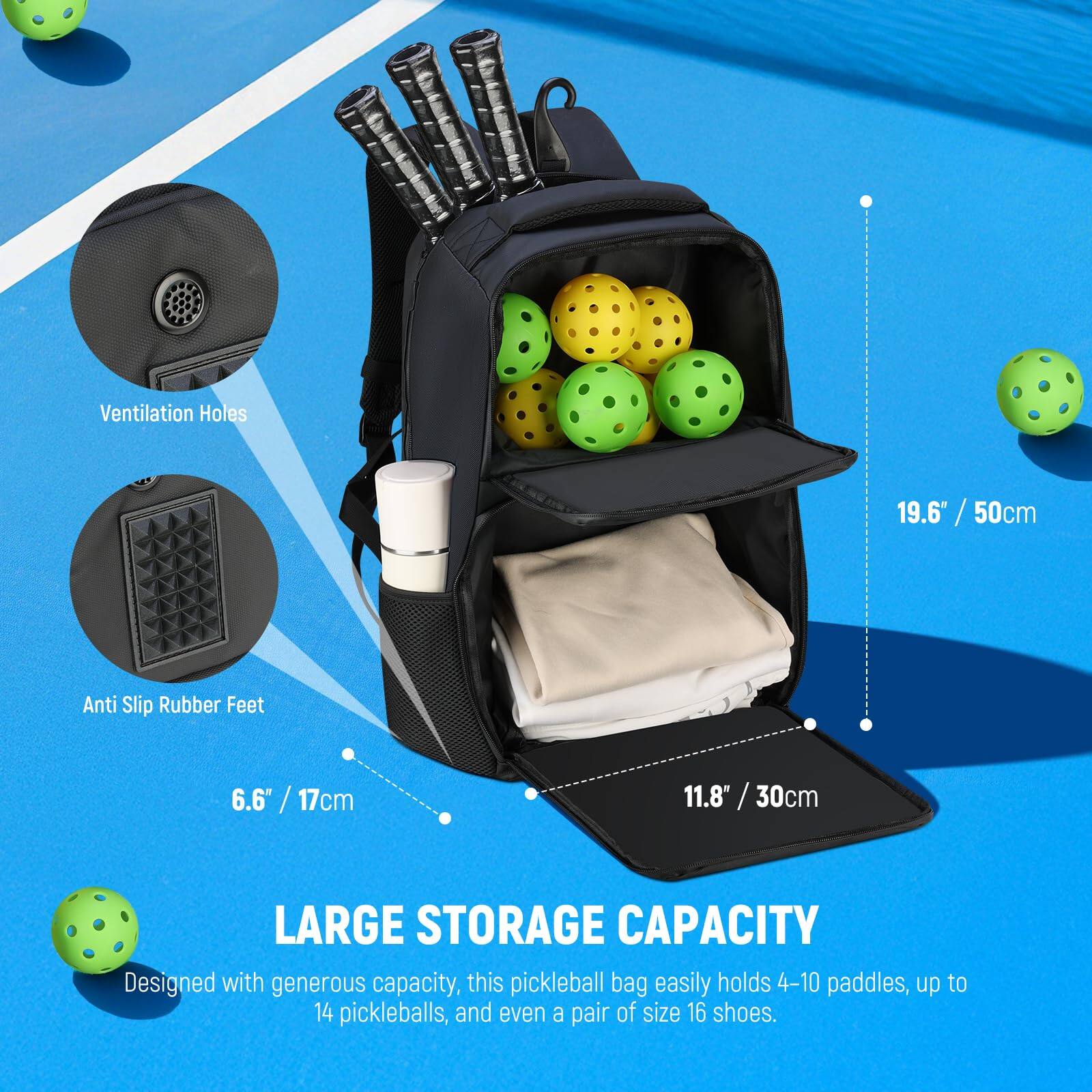 Ventilation Holes: 19.6" / 50cm  
Anti Slip Rubber Feet: 6.6" / 17cm  
11.8" / 30cm  

LARGE STORAGE CAPACITY  
Designed with generous capacity, this pickleball bag easily holds 4-10 paddles, up to 14 pickleballs, and even a pair of size 16 shoes.