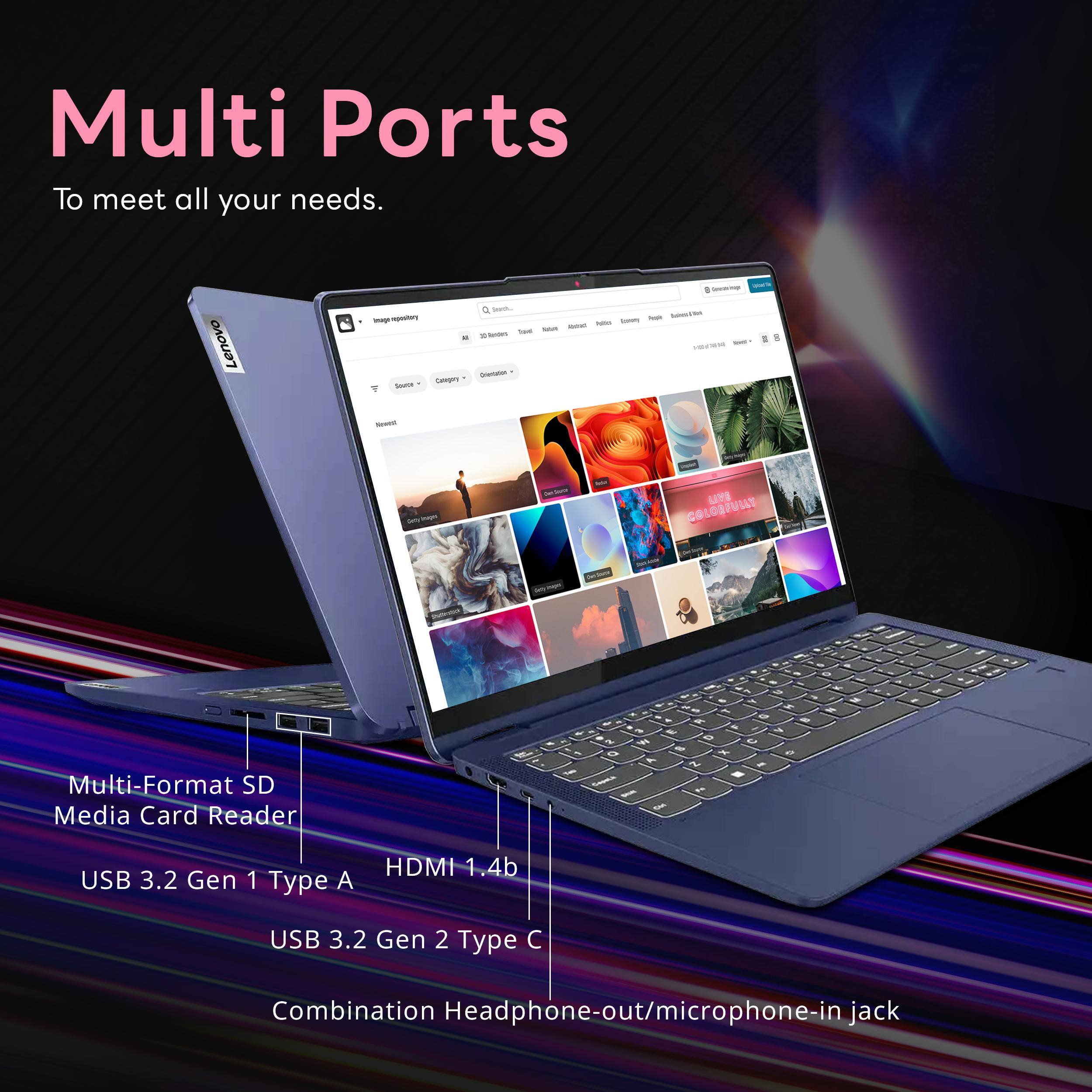 Multi Ports To meet all your needs.

Lenovo

Searching aus Serving Imagenspository NOT Advissation Nia  Total INTER 10 Renders Total  somi my VIDAMING Orientation Source Calory  Newest
Daily Images
PanJour
LIVE 9.40 C9 LOB

Multi-Format SD Media Card Reader
USB 3.2 Gen 1 Type A
HDMI 1.4b
USB 3.2 Gen 2 Type C
Combination Headphone-out/microphone-in jack