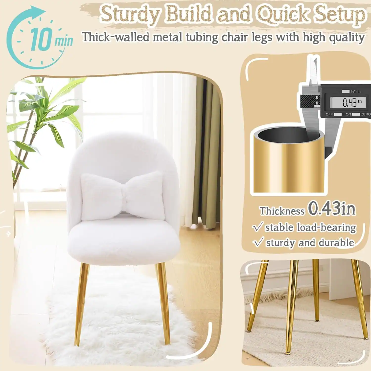 Sturdy Build and Quick Setup  
10 min  
Thick-walled metal tubing chair legs with high quality  
Thickness 0.43 in  
Stable load-bearing  
Sturdy and durable