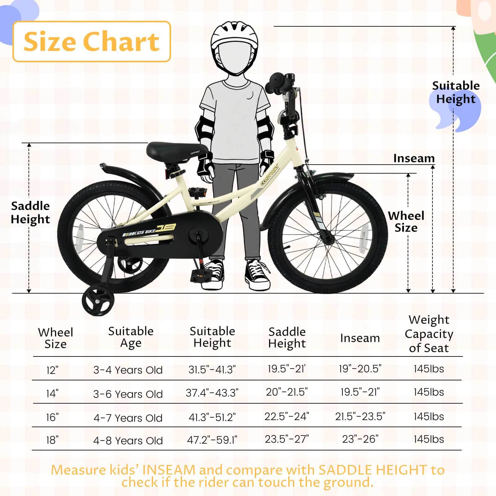 **Size Chart**

| Wheel Size | Suitable Age | Suitable Height | Saddle Height | Inseam | Weight Capacity of Seat |
|------------|-------------|----------------|--------------|--------|-----------------------|
| 12"        | 3-4 Years Old | 31.5"-41.3"     | 19.5"-21"     | 19"-20.5" | 145lbs                |
| 14"        | 3-6 Years Old | 37.4"-43.3"     | 20"-21.5"     | 19.5"-21" | 145lbs                |
| 16"        | 4-7 Years Old | 41.3"-51.2"     | 22.5"-24"     | 21.5"-23.5" | 145lbs                |
| 18"        | 4-8 Years Old | 47.2"-59.1"     | 23.5"-27"     | 23"-26"  | 