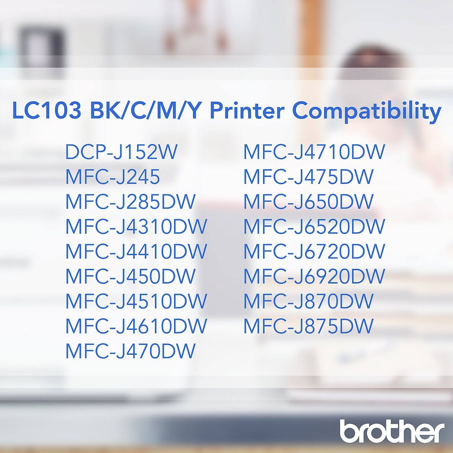 LC103 BK/C/M/Y Printer Compatibility

DCP-J152W  
MFC-J245  
MFC-J285DW  
MFC-J4310DW  
MFC-J4410DW  
MFC-J450DW  
MFC-J4510DW  
MFC-J4610DW  
MFC-J470DW  
MFC-J4710DW  
MFC-J475DW  
MFC-J650DW  
MFC-J6520DW  
MFC-J6720DW  
MFC-J6920DW  
MFC-J870DW  
MFC-J875DW  

brother