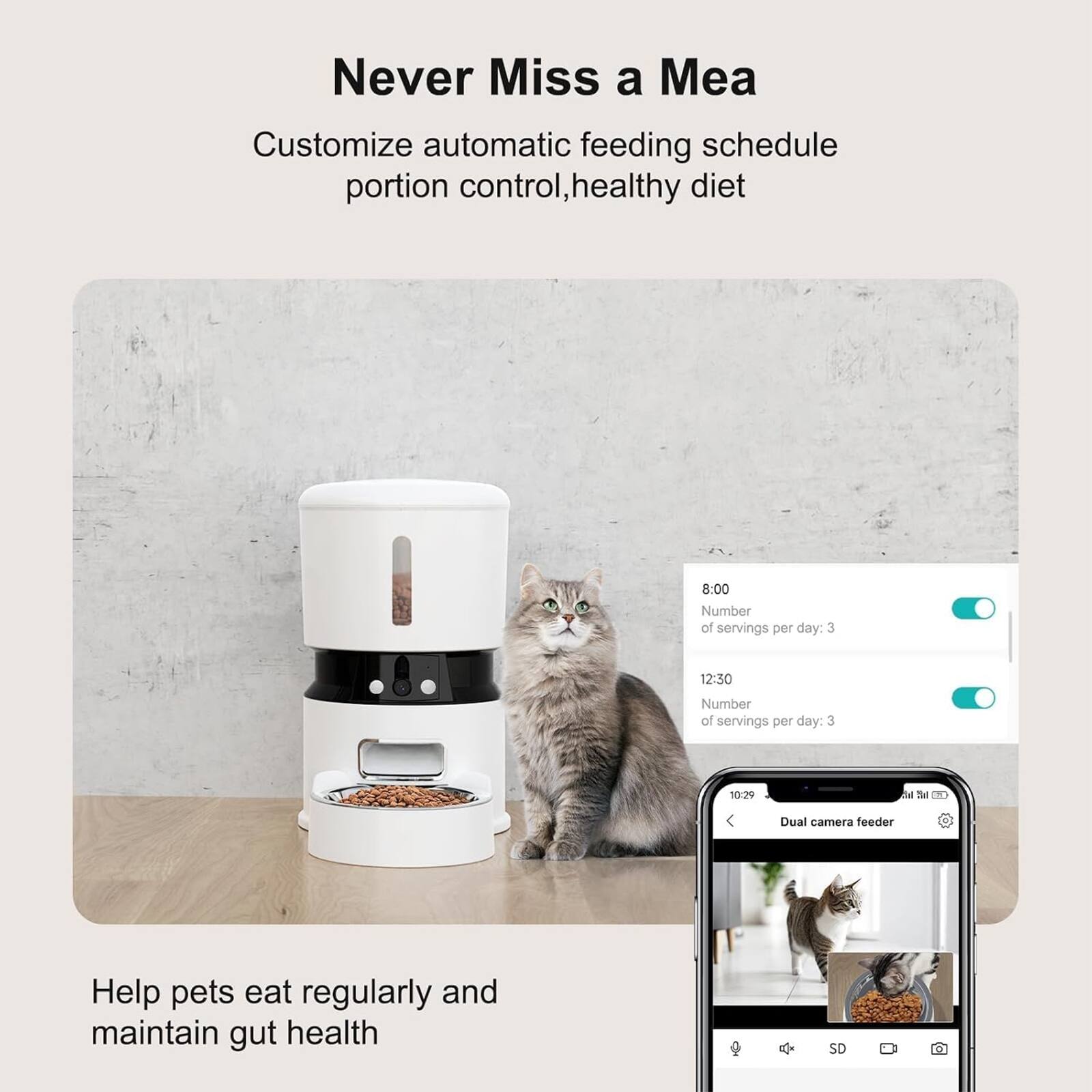 Never Miss a Meal

Customize automatic feeding schedule portion control, healthy diet

8:00  
Number of servings per day: 3

12:30  
Number of servings per day: 3

Help pets eat regularly and maintain gut health

Dual camera feeder