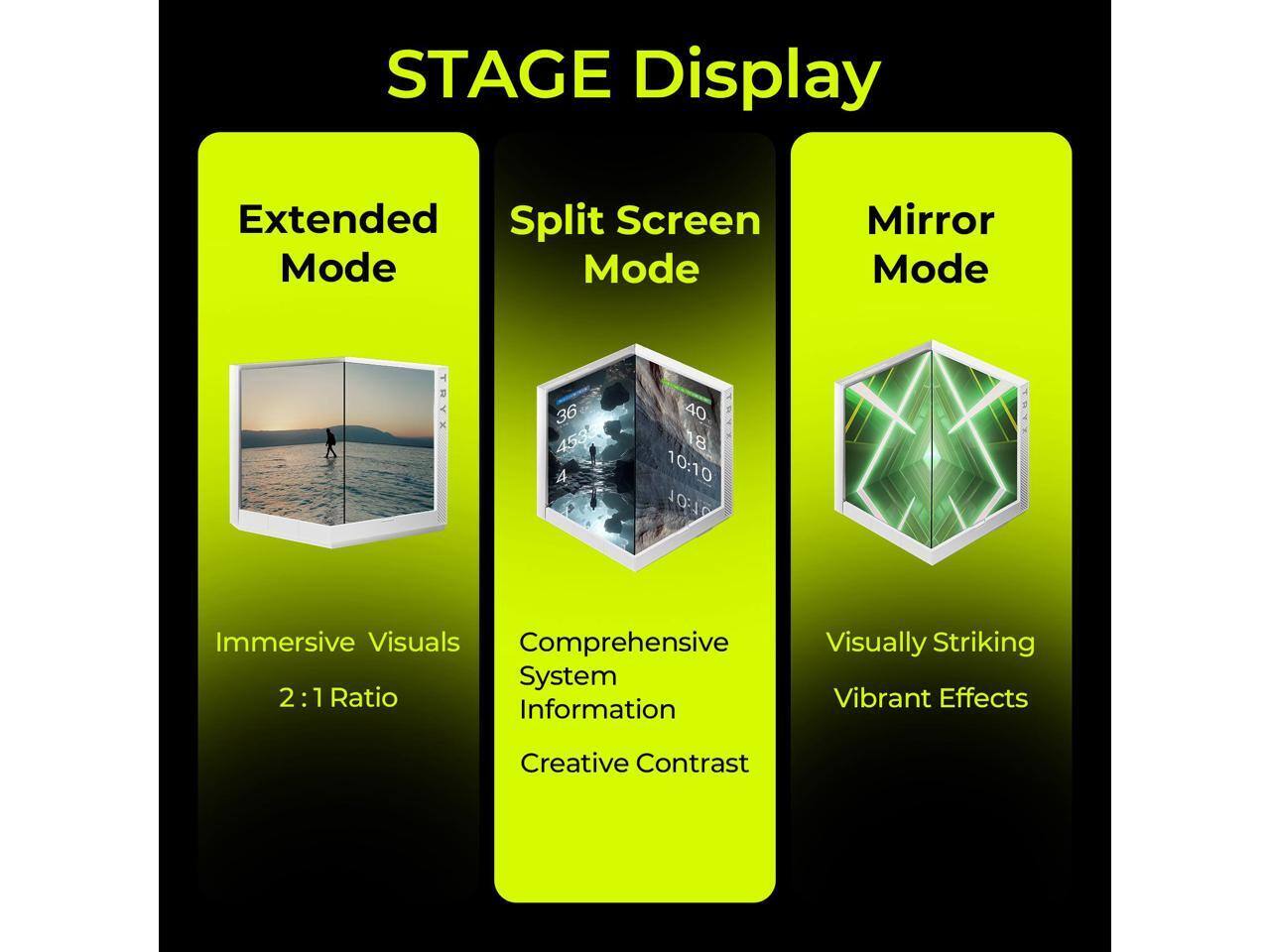 STAGE Display

Extended Mode  
Immersive Visuals  
2:1 Ratio

Split Screen Mode  
Comprehensive System Information  
Creative Contrast

Mirror Mode  
Visually Striking  
Vibrant Effects