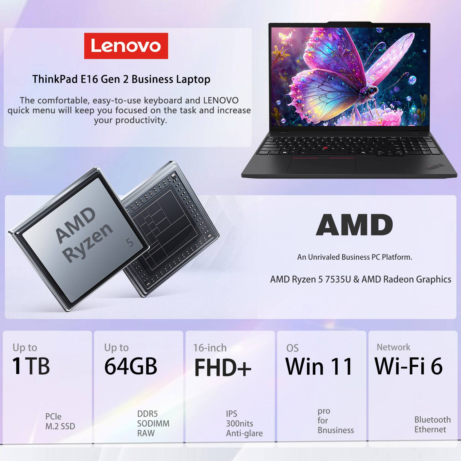 Lenovo ThinkPad E16 Gen 2 Business Laptop

The comfortable, easy-to-use keyboard and Lenovo quick menu will keep you focused on the task and increase your productivity.

AMD Ryzen 5 7535U & AMD Radeon Graphics

Up to 1TB PCIe M.2 SSD
Up to 64GB DDR5 SODIMM RAW
16-inch FHD+ IPS 300nits Anti-glare
OS: Win 11 Pro for Business
Network: Wi-Fi 6, Bluetooth, Ethernet