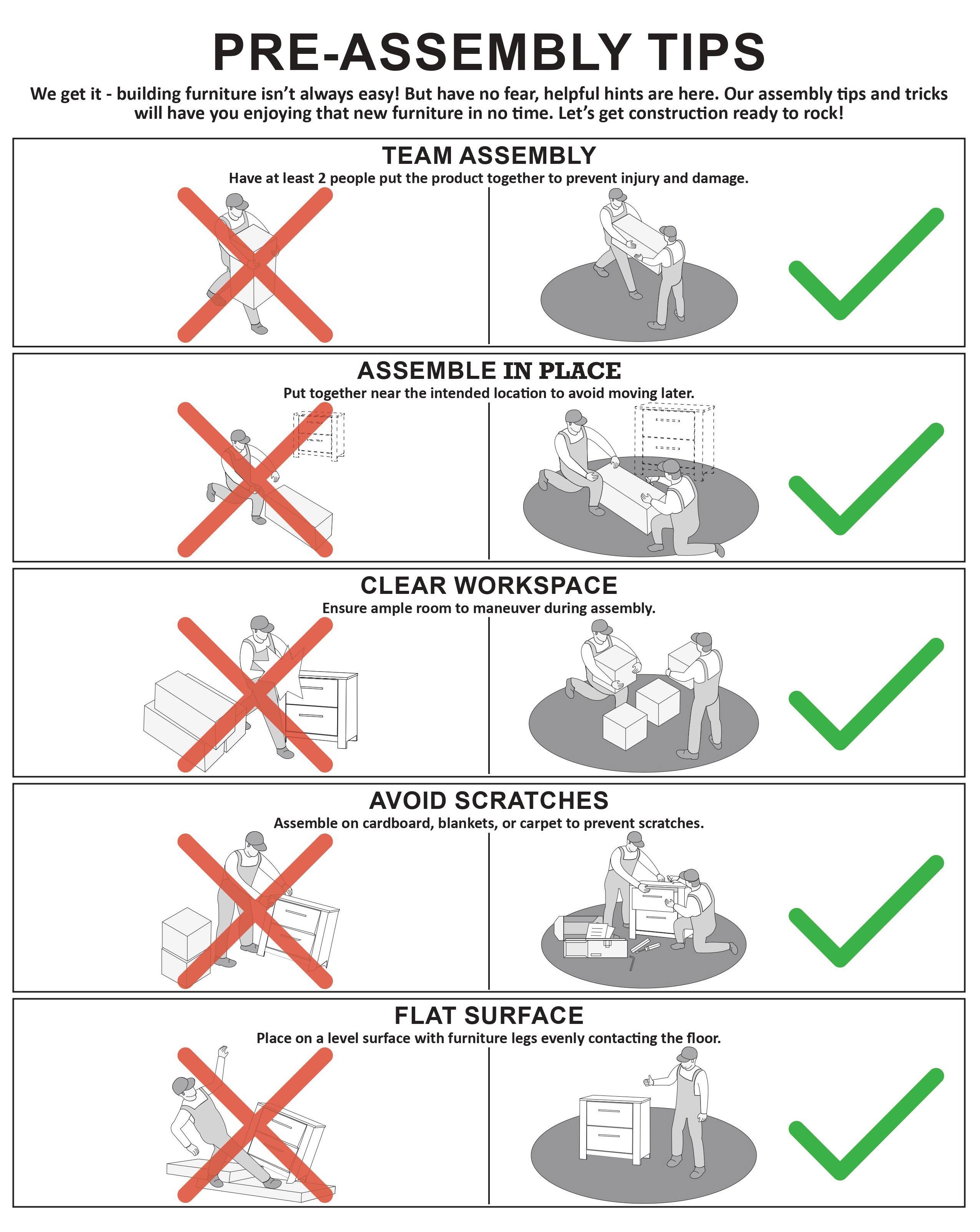 **PRE-ASSEMBLY TIPS**

We get it - building furniture isn't always easy! But have no fear, helpful hints are here. Our assembly tips and tricks will have you enjoying that new furniture in no time. Let's get construction ready to rock!

---

**TEAM ASSEMBLY**

Have at least 2 people put the product together to prevent injury and damage.

---

**ASSEMBLE IN PLACE**

Put together near the intended location to avoid moving later.

---

**CLEAR WORKSPACE**

Ensure ample room to maneuver during assembly.

---

**AVOID SCRATCHES**

Assemble on cardboard, blankets, or carpet to prevent scratches.

---

**FLAT SURFACE**

Place on a level surface with furniture legs evenly contacting the floor.