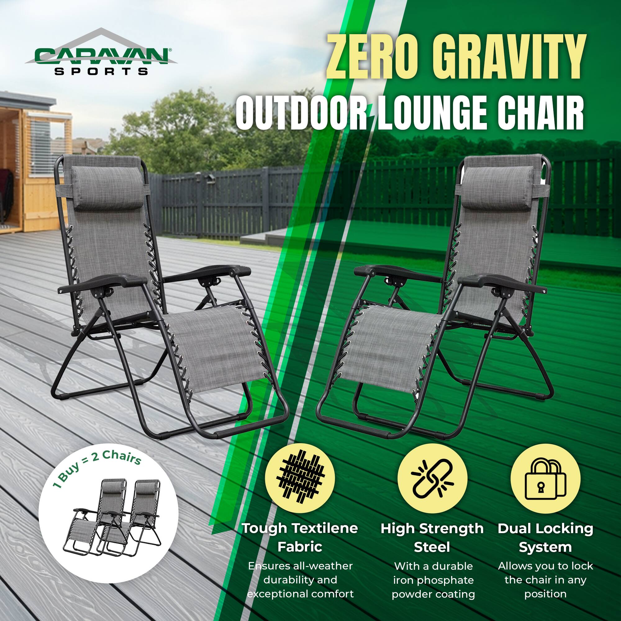 CARAVAN SPORTS  
ZERO GRAVITY OUTDOOR LOUNGE CHAIR  

1 Buy = 2 Chairs  

- Tough Textilene Fabric  
  Ensures all-weather durability and exceptional comfort  

- High Strength Steel  
  With a durable iron phosphate powder coating  

- Dual Locking System  
  Allows you to lock the chair in any position
