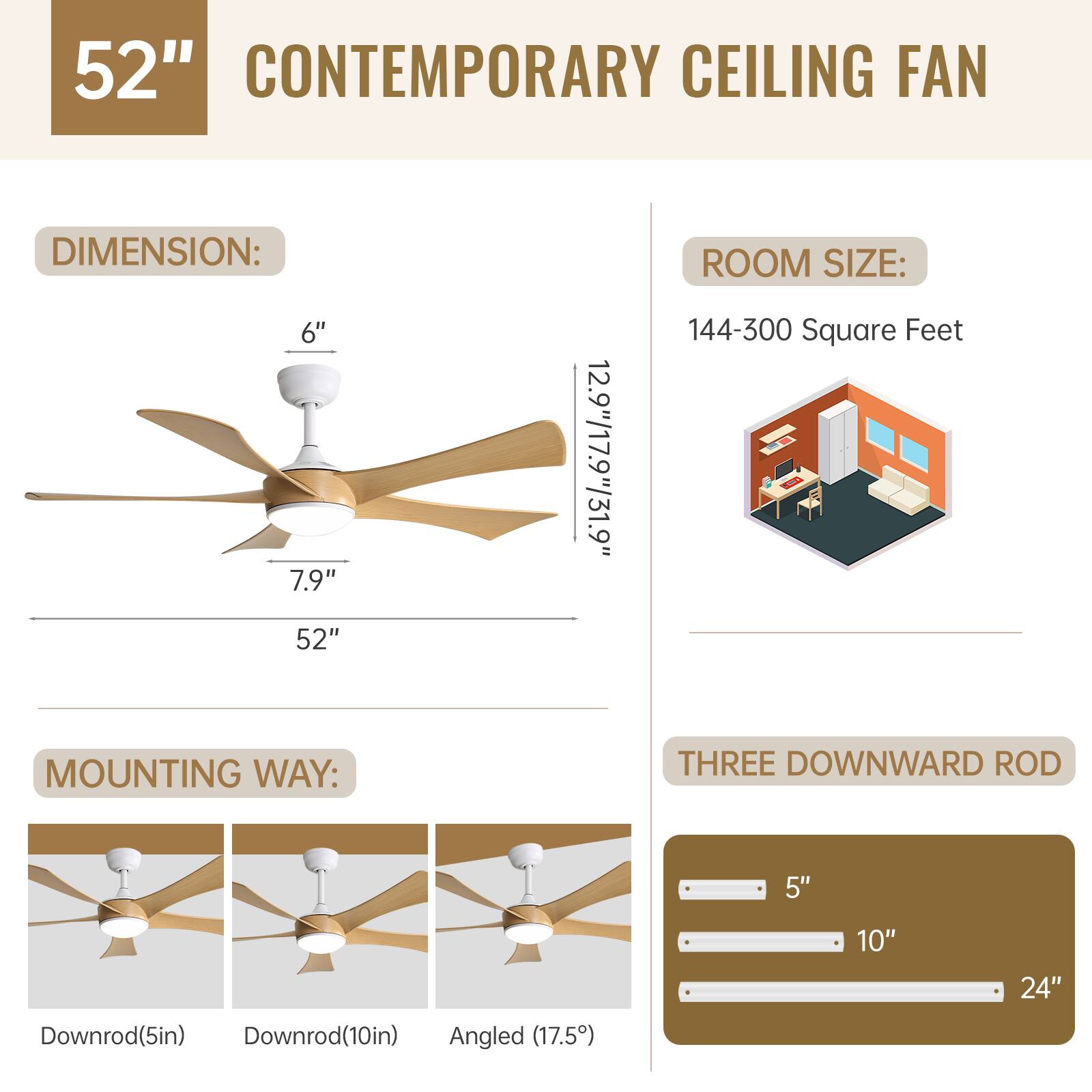 52" CONTEMPORARY CEILING FAN

DIMENSION:
- 6"
- 7.9"
- 52"
- 12.9"/17.9"/31.9"

ROOM SIZE:
- 144-300 Square Feet

MOUNTING WAY:
- Downrod(5in)
- Downrod(10in)
- Angled (17.5°)

THREE DOWNWARD ROD
- 5"
- 10"
- 24"