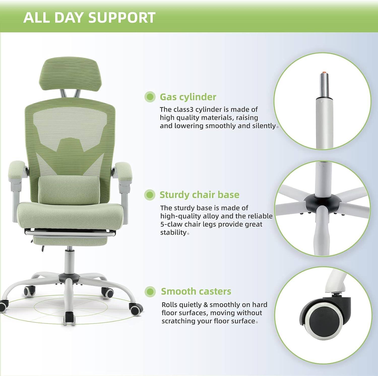 ALL DAY SUPPORT

Gas cylinder
The class3 cylinder is made of high quality materials, raising and lowering smoothly and silently.

Sturdy chair base
The sturdy base is made of high-quality alloy and the reliable 5-claw chair legs provide great stability.

Smooth casters
Rolls quietly & smoothly on hard floor surfaces, moving without scratching your floor surface.