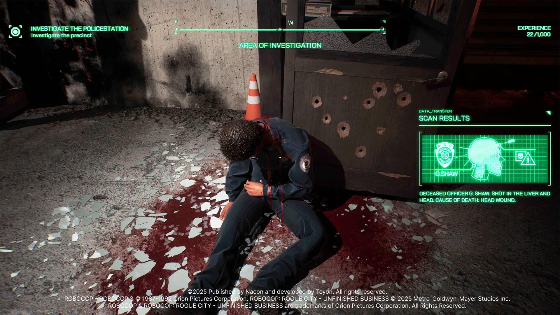 Grouped and corrected text:
INVESTIGATE THE POLICE STATION
Investigate the precinct area of investigation
Experience 22/1,000 Data Transfer Scan Results
CEEMENT POLECY! G. SHAW DECEASED OFFICER
G. SHAW. SHOT IN THE LIVER AND HEAD.
CAUSE OF DEATH: HEAD WOUND.
2025
Published by Nacon and developed by Teyon.
All rights reserved.
ROBOCOP - R ROBO COP 3
1987-1992
Orion Pictures Corporation.
ROBOCOP: ROGUE CITY - UNFINISHED BUSINESS
2025
Metro-Goldwyn-Mayer Studios Inc.
ROBOCOP & ROBOCOP: ROGUE CITY - UNFINISHED BUSINESS are trademarks of Orion Pictures Corporation.
All Rights Reserved.