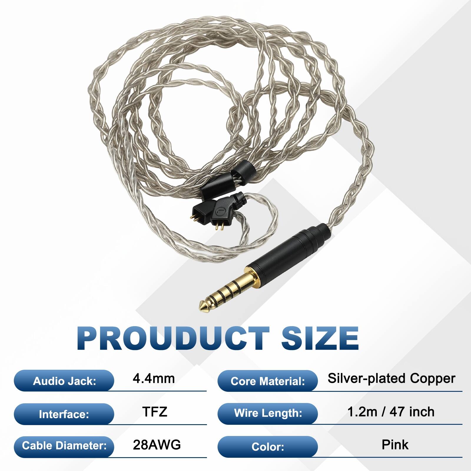 PRODUCT SIZE

- Audio Jack: 4.4mm
- Core Material: Silver-plated Copper
- Interface: TFZ
- Wire Length: 1.2m / 47 inch
- Cable Diameter: 28AWG
- Color: Pink