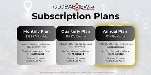 **GLOBALVIEW.net Subscription Plans**

- **Monthly Plan**
  - $23.99 / Monthly
  - Monthly Service - No Contracts ($23.99 per month)
  - Sim Card, Network and Data Fees All Included
  - Desktop, iPhone & Android App Access

- **Quarterly Plan**
  - $59.97 / Quarter
  - 3 Months of Service - No Contracts ($19.99 per month)
  - Sim Card, Network and Data Fees All Included
  - Desktop, iPhone & Android App Access

- **Annual Plan**
  - $219.99 / Yearly
  - 12 Months of Service - No Contracts ($18.33 per month)
  - Sim Card, Network and Data Fees All Included
  - Desktop, iPhone & Android App Access

*Subscription plan required for all Global-View.net devices. Dash cams have separate rates.*