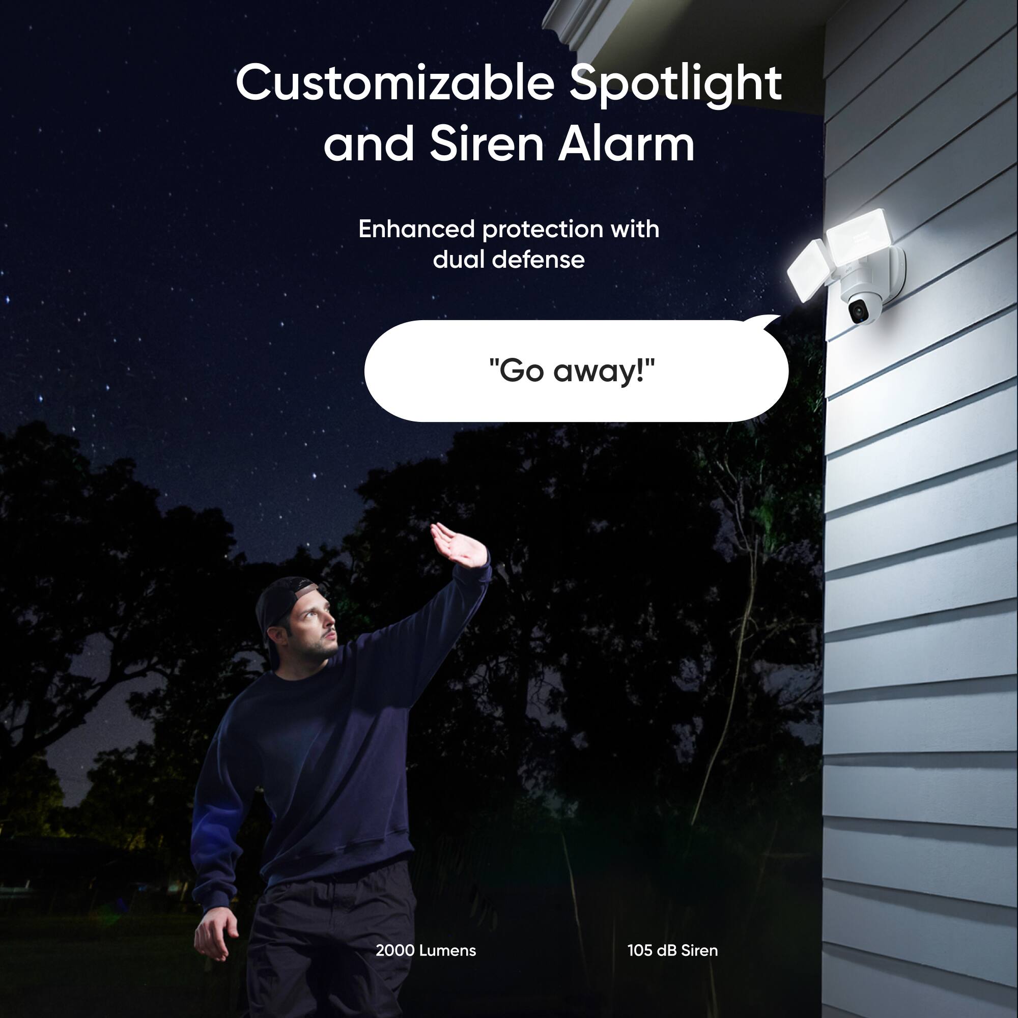Customizable Spotlight and Siren Alarm

Enhanced protection with dual defense

"Go away!"

2000 Lumens

105 dB Siren