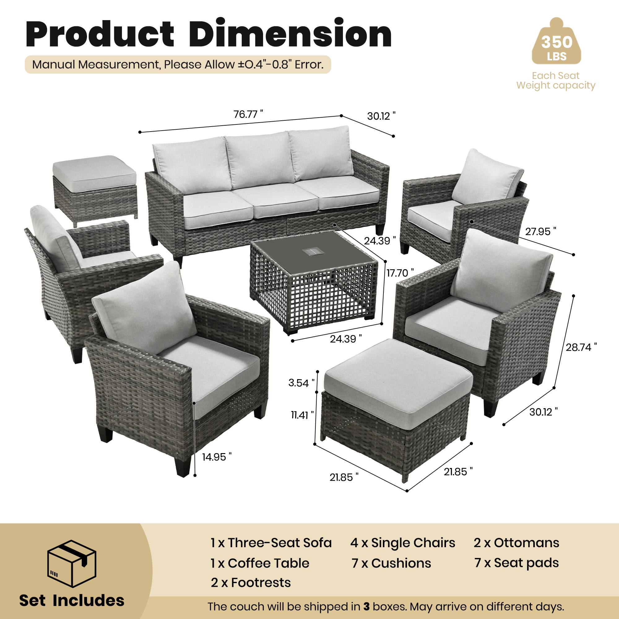 Product Dimension  
Manual Measurement, Please Allow ±0.4"-0.8" Error.  
350 LBS Each Seat Weight capacity  

76.77"  
30.12"  
24.39"  
27.95"  
17.70"  
24.39"  
28.74"  
3.54"  
11.41"  
30.12"  
14.95"  
21.85"  
21.85"  

Set Includes  
1 x Three-Seat Sofa  
4 x Single Chairs  
2 x Ottomans  
1 x Coffee Table  
7 x Cushions  
7 x Seat Pads  
2 x Footrests  

The couch will be shipped in 3 boxes. May arrive on different days.