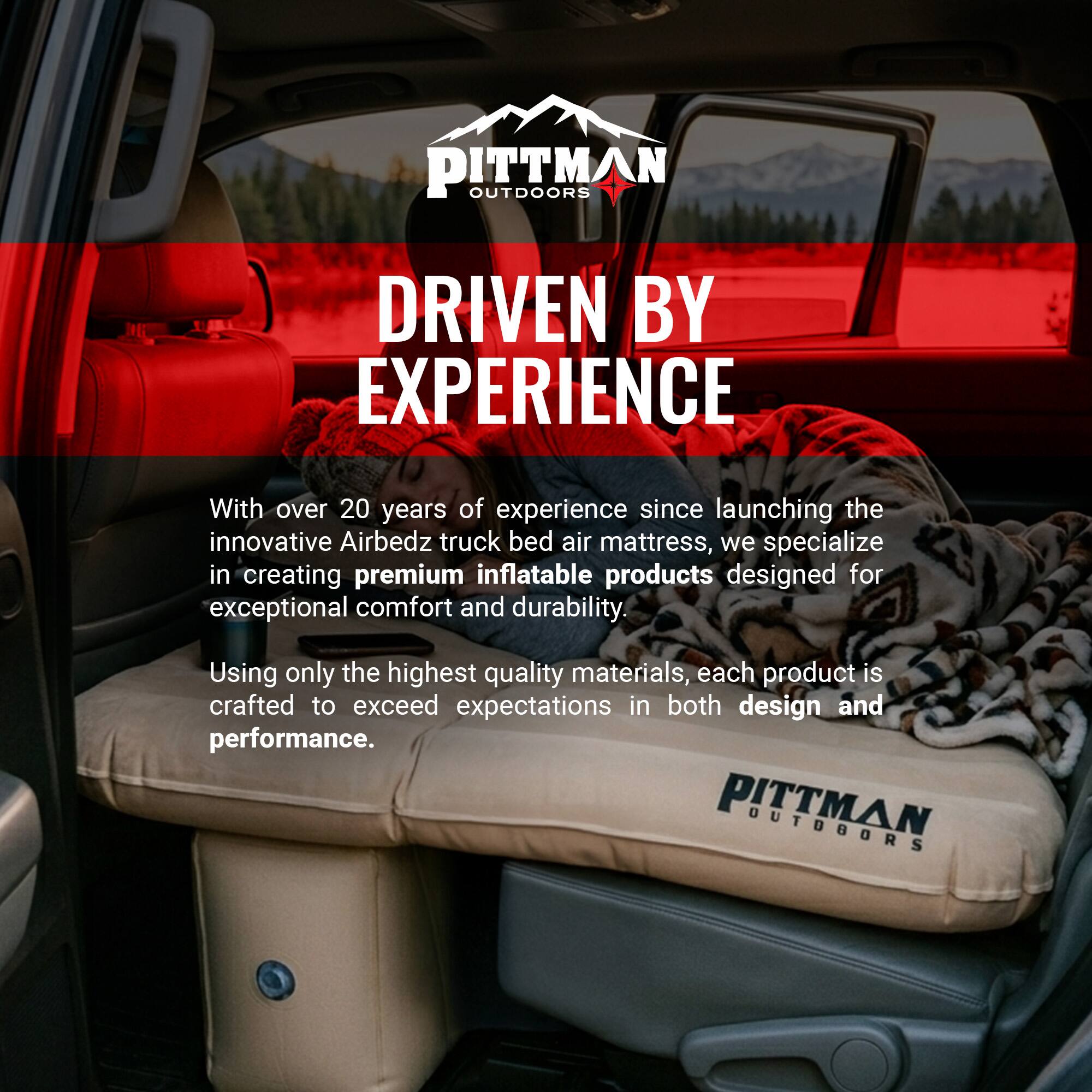 PITTMAN OUTDOORS  
DRIVEN BY EXPERIENCE  

With over 20 years of experience since launching the innovative Airbedz truck bed air mattress, we specialize in creating premium inflatable products designed for exceptional comfort and durability. Using only the highest quality materials, each product is crafted to exceed expectations in both design and performance.
