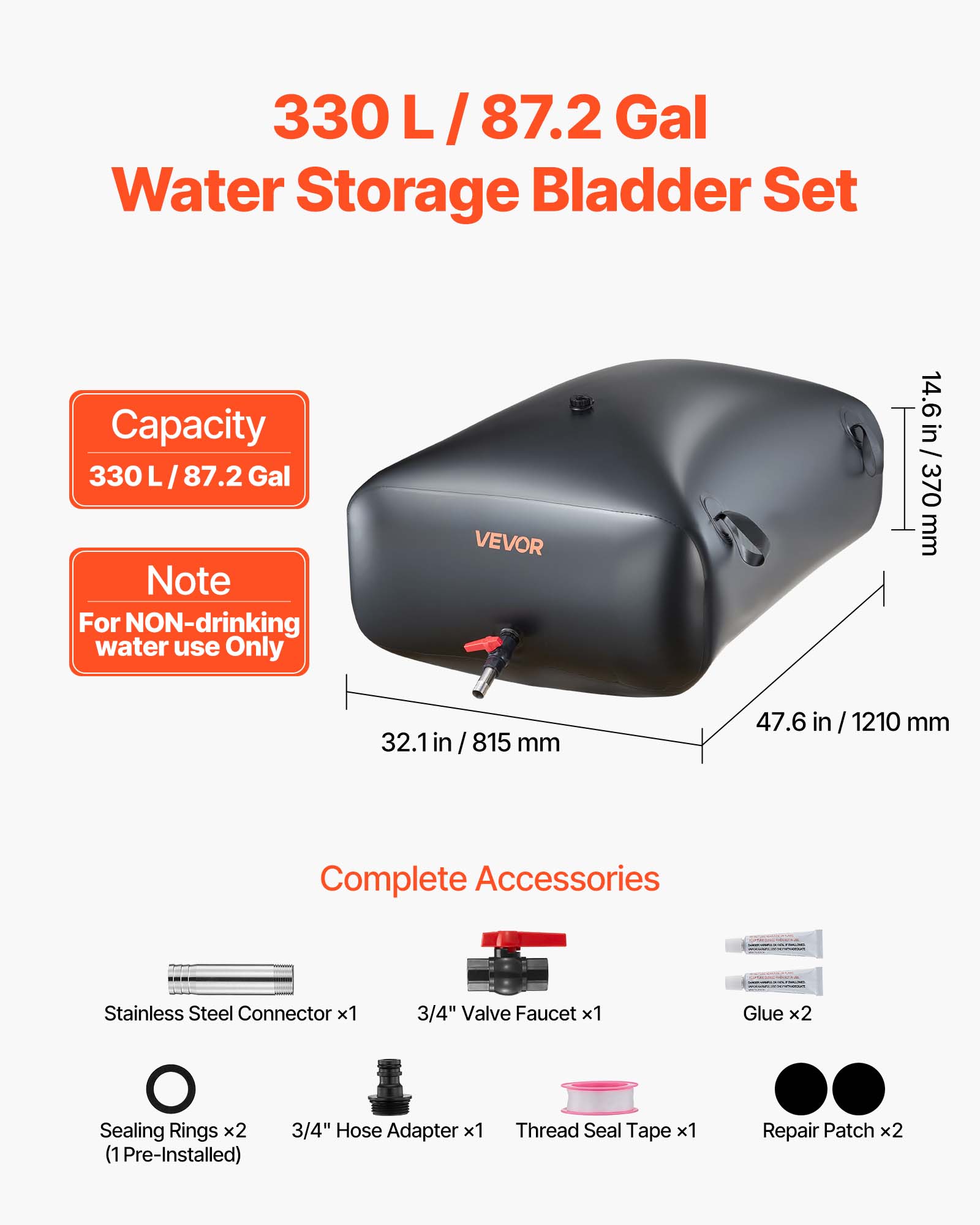 330 L / 87.2 Gal Water Storage Bladder Set Capacity 330 L / 87.2 Gal Note For NON-drinking water use Only

VEVOR

14.6 in / 370 mm
32.1 in / 815 mm
47.6 in / 1210 mm

Complete Accessories
- Stainless Steel Connector x1
- 3/4" Valve Faucet x1
- Glue x2
- Sealing Rings x2 (1 Pre-Installed)
- 3/4" Hose Adapter x1
- Thread Seal Tape x1
- Repair Patch x2