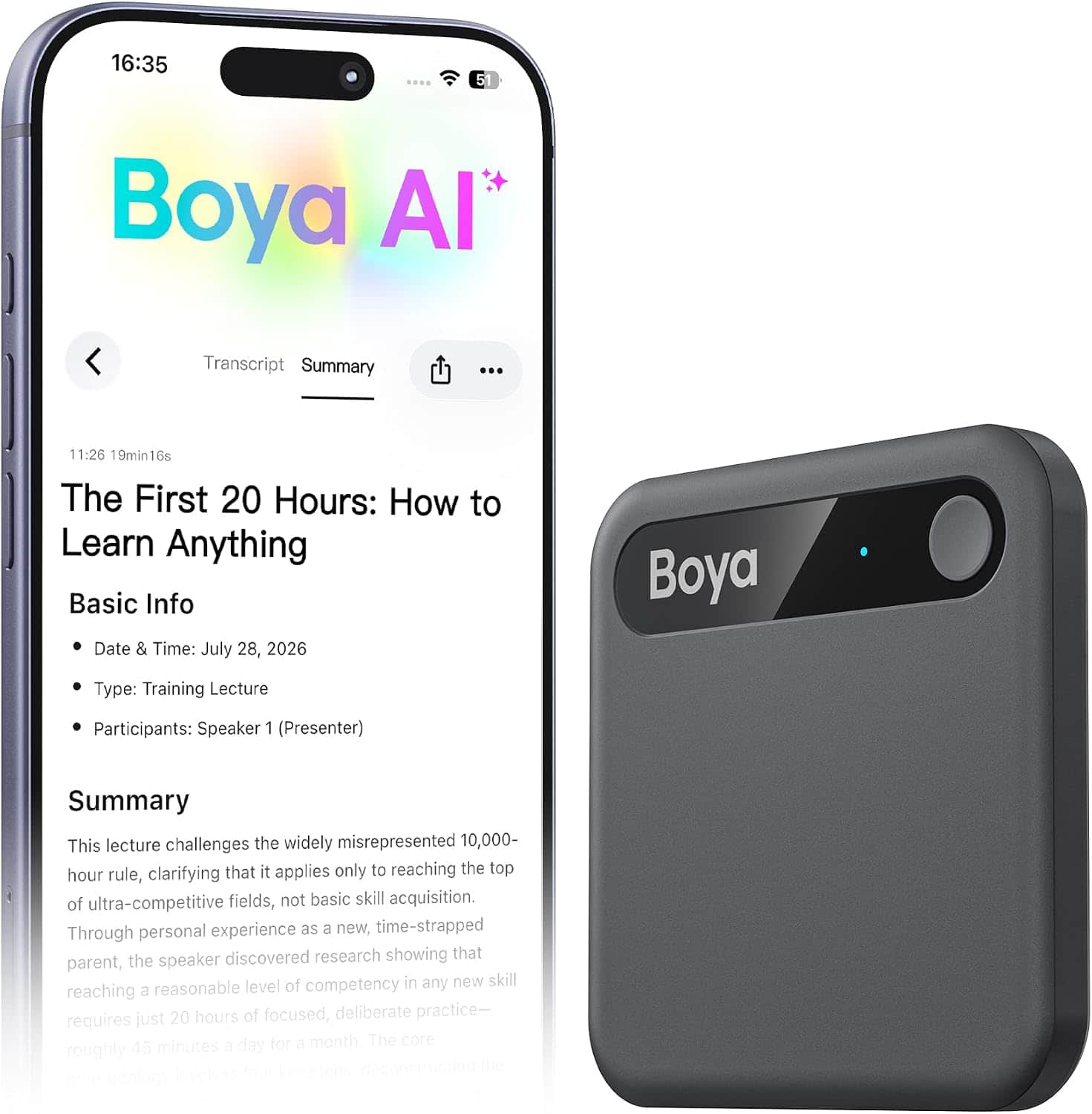 16:35  
5  
Boya AI  
Transcript Summary  
...  
11:26 19min16s  
The First 20 Hours: How to Learn Anything  
Basic Info  
Date & Time: July 28, 2026  
Type: Training Lecture  
Participants: Speaker 1 (Presenter)  
Summary  
This lecture challenges the widely misrepresented 10,000-hour rule, clarifying that it applies only to reaching the top of ultra-competitive fields, not basic skill acquisition. Through personal experience as a new, time-strapped parent, the speaker discovered research showing that reaching a reasonable level of competency in any new skill requires just 20 hours of focused, deliberate practice—roughly 45 minutes a day for a month.