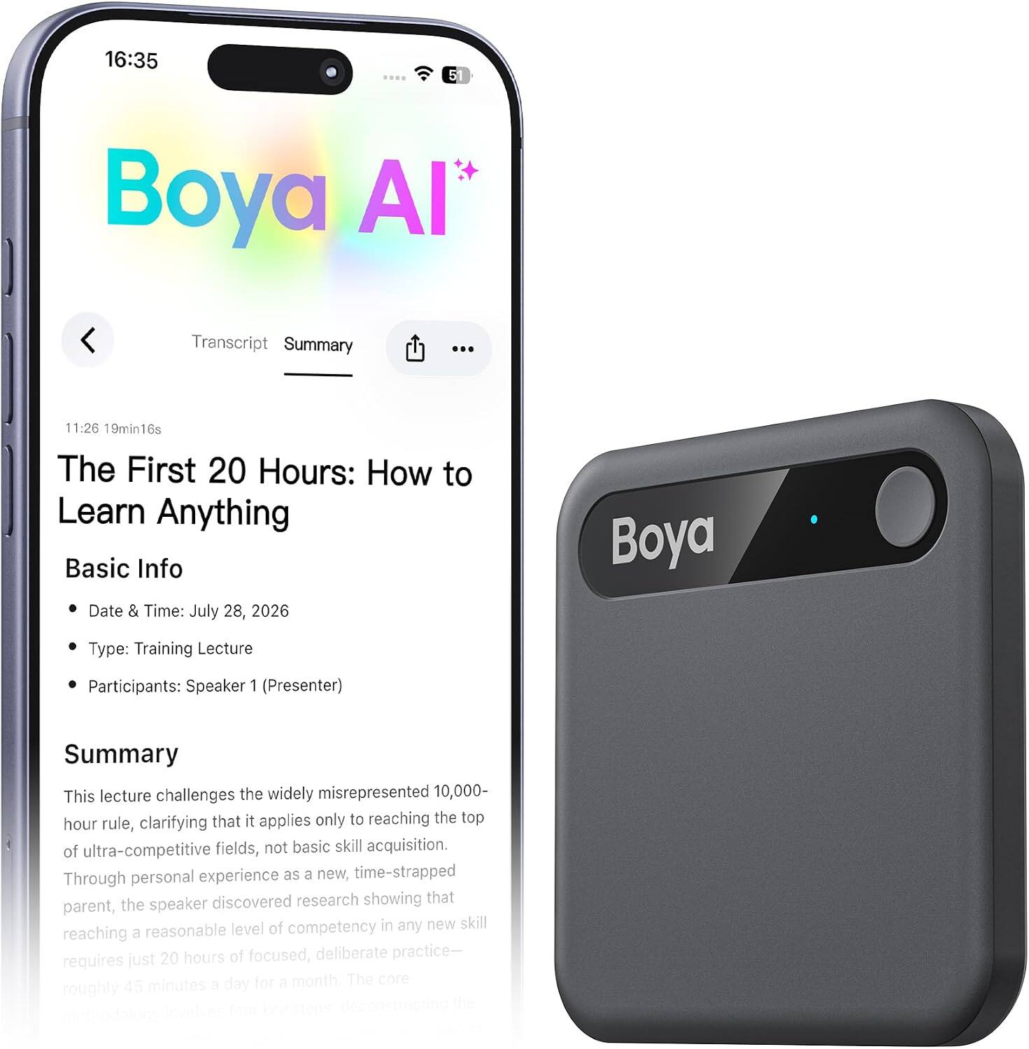 16:35  
5  
Boya AI  
Transcript Summary  
...  
11:26 19min16s  
The First 20 Hours: How to Learn Anything  
Basic Info  
Date & Time: July 28, 2026  
Type: Training Lecture  
Participants: Speaker 1 (Presenter)  
Summary  
This lecture challenges the widely misrepresented 10,000-hour rule, clarifying that it applies only to reaching the top of ultra-competitive fields, not basic skill acquisition. Through personal experience as a new, time-strapped parent, the speaker discovered research showing that reaching a reasonable level of competency in any new skill requires just 20 hours of focused, deliberate practice—roughly 45 minutes a day for a month.