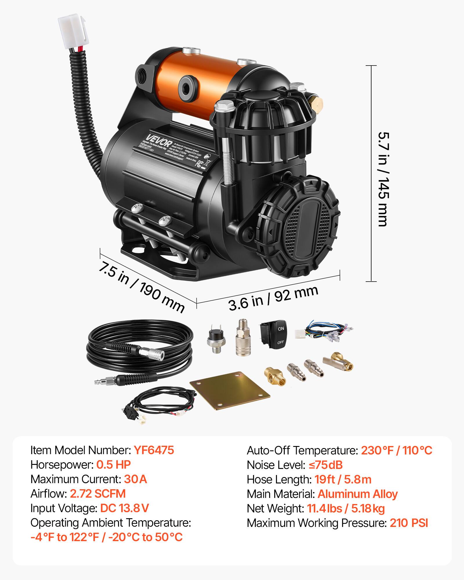XXX - VEVOR PASTOWAL - emportersar Creatit - po

5.7 in / 145 mm
7.5 in / 190 mm
I 92 mm 3.6 in ON
OFF

Item Model Number: YF6475
Horsepower: 0.5 HP
Maximum Current: 30A
Airflow: 2.72 SCFM
Input Voltage: DC 13.8V
Operating Ambient Temperature: -4°F to 122°F / -20°C to 50°C
Auto-Off Temperature: 230°F / 110°C
Noise Level: ≤75dB
Hose Length: 19ft / 5.8m
Main Material: Aluminum Alloy
Net Weight: 11.4lbs / 5.18kg
Maximum Working Pressure: 210 PSI