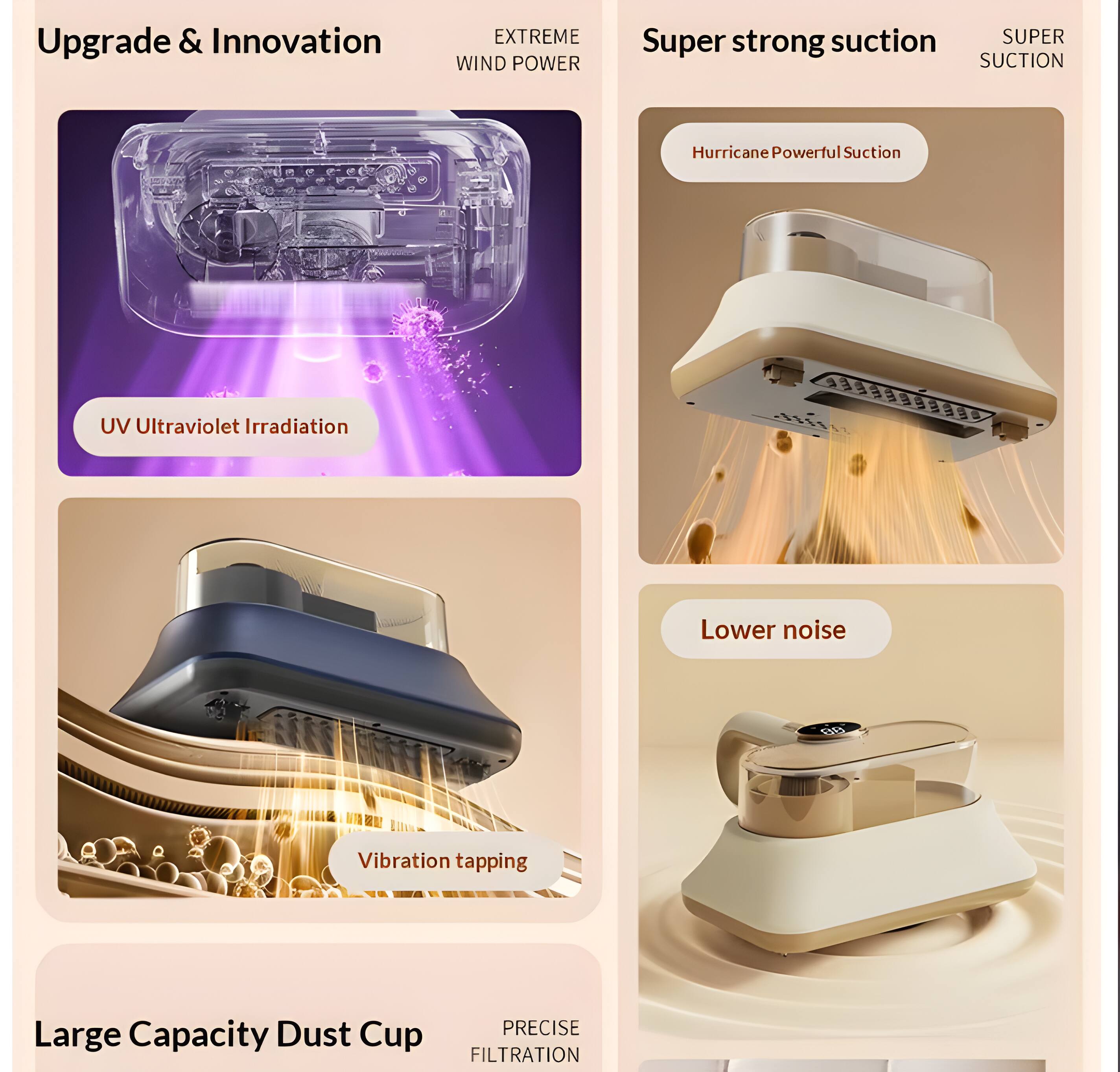 Upgrade & Innovation  
EXTREME WIND POWER  
Super strong suction  
SUPER SUCTION  
Hurricane Powerful Suction  
UV Ultraviolet Irradiation  
Lower noise  
Vibration tapping  
Large Capacity Dust Cup  
PRECISE FILTRATION