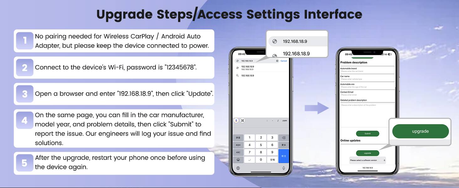 1. Upgrade Steps/Access Settings Interface
2. No pairing needed for Wireless CarPlay / Android Auto Adapter, but please keep the device connected to power.
3. Connect to the device's Wi-Fi, password is "12345678".
4. Open a browser and enter "192.168.18.9", then click "Update".
5. On the same page, you can fill in the car manufacturer, model year, and problem details, then click "Submit" to report the issue. Our engineers will log your issue and find solutions.
6. After the upgrade, restart your phone once before using the device again.