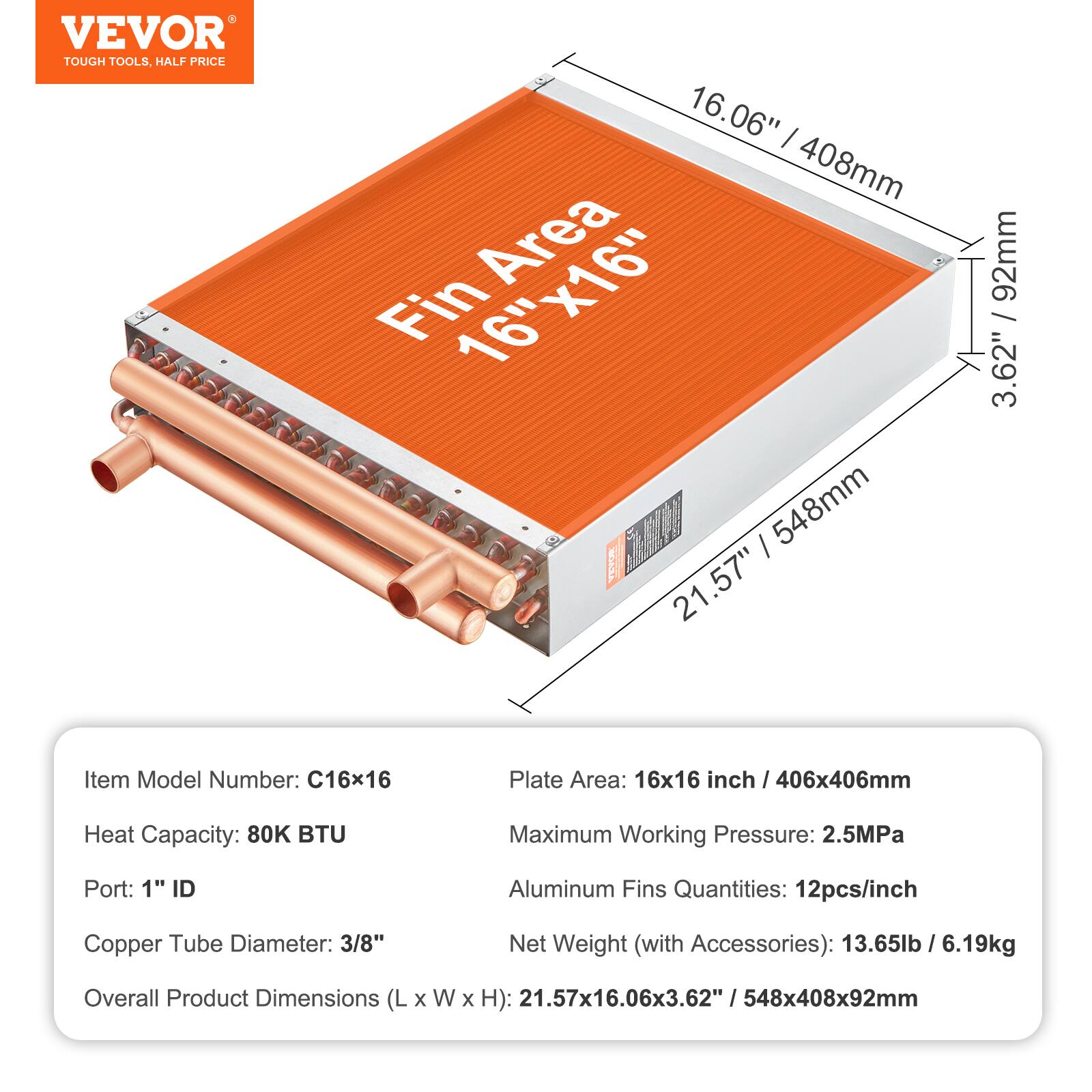 - VEVOR TOUGH TOOLS, HALF PRICE
- 16.06" / 408mm Area Fin 16"x16" / 548mm
- 21.57" / 92mm / 3.62"
- Item Model Number: C16x16
- Plate Area: 16x16 inch / 406x406mm
- Heat Capacity: 80K BTU
- Maximum Working Pressure: 2.5MPa
- Port: 1" ID
- Aluminum Fins Quantities: 12pcs/inch
- Copper Tube Diameter: 3/8"
- Net Weight (with Accessories): 13.65lb / 6.19kg
- Overall Product Dimensions (L x W x H): 21.57x16.06x3.62" / 548x408x92mm