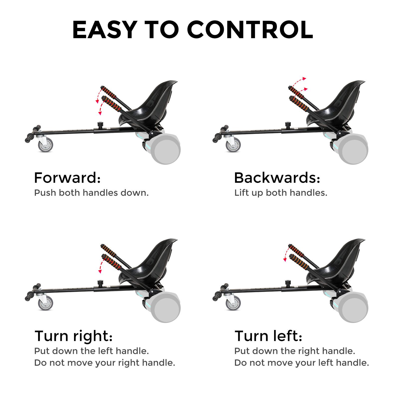 EASY TO CONTROL

Forward: Push both handles down.
Backwards: Lift up both handles.
Turn right: Put down the left handle. Do not move your right handle.
Turn left: Put down the right handle. Do not move your left handle.