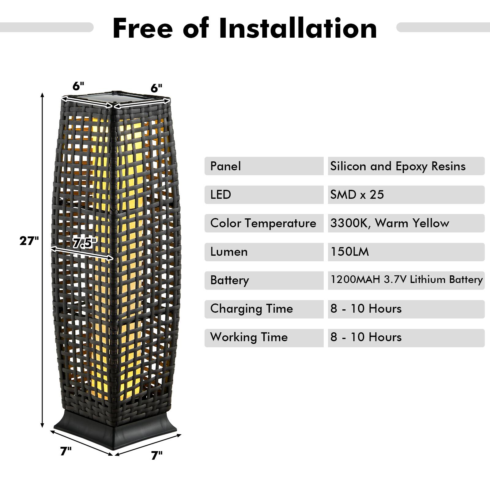 Free of Installation

- Panel: Silicon and Epoxy Resins
- LED: SMD x 25
- Color Temperature: 3300K, Warm Yellow
- Lumen: 150LM
- Battery: 1200MAH 3.7V Lithium Battery
- Charging Time: 8 - 10 Hours
- Working Time: 8 - 10 Hours

Dimensions:
- Height: 27"
- Width: 7.5"
- Base: 7" x 7"