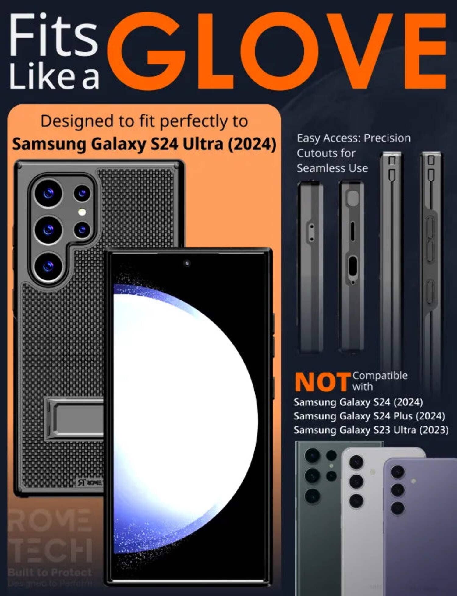 Fits GLOVE Like a  
Designed to fit perfectly to Samsung Galaxy S24 Ultra (2024)  
Easy Access: Precision Cutouts for Seamless Use  
NOT Compatible with Samsung Galaxy S24 (2024) Samsung Galaxy S24 Plus (2024) Samsung Galaxy S23 Ultra (2023)  
BUILT TO PROTECT  
BUILT TO PERFORM
