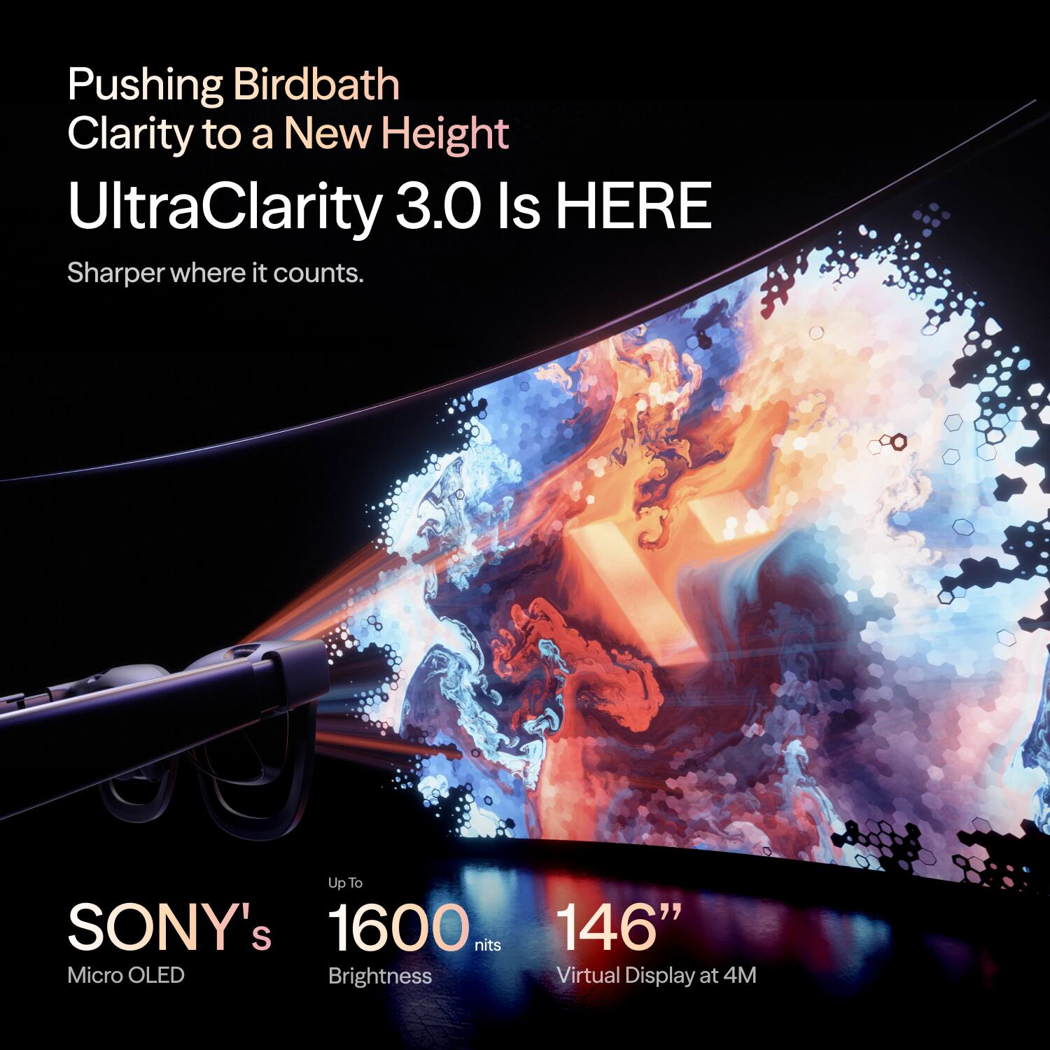 Pushing Birdbath Clarity to a New Height  
UltraClarity 3.0 Is HERE  
Sharper where it counts.  

Up To SONY's 1600 nits Micro OLED Brightness  
146" Virtual Display at 4M