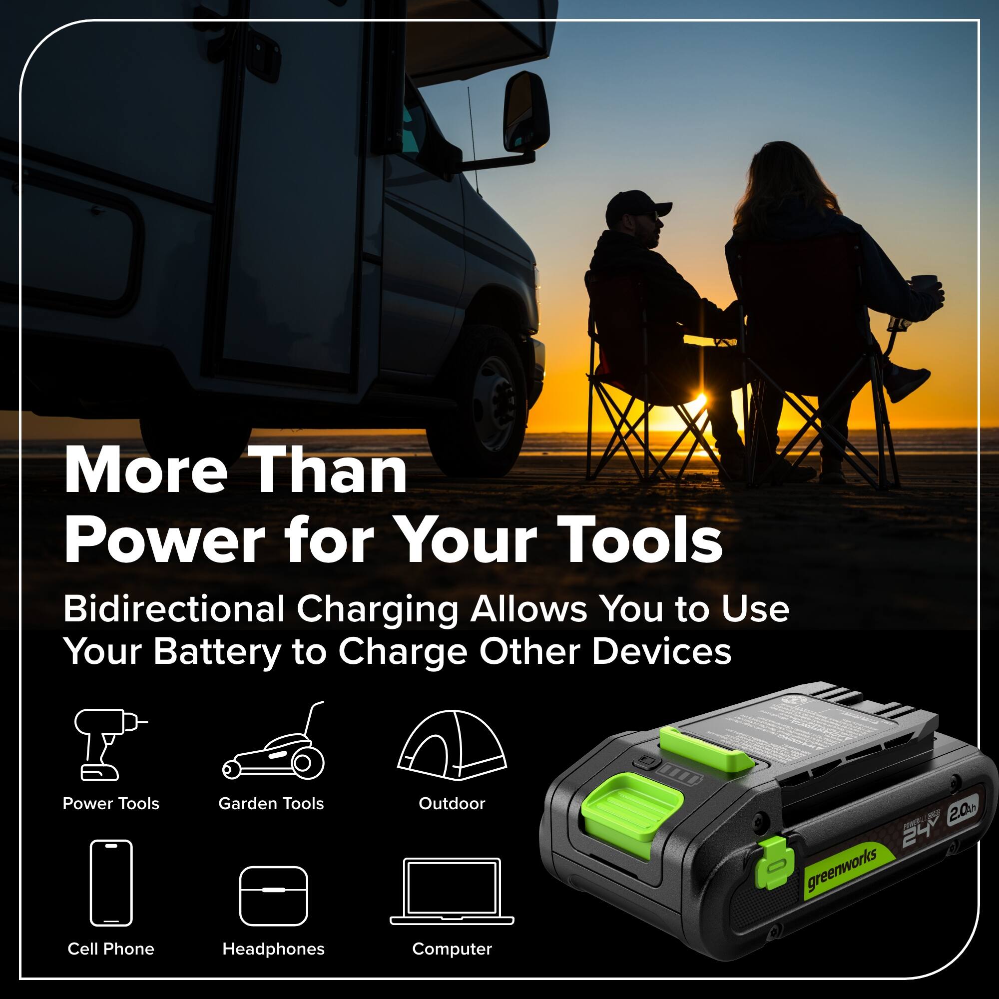 More Than Power for Your Tools  
Bidirectional Charging Allows You to Use Your Battery to Charge Other Devices  

Power Tools  
Garden Tools  
Outdoor  
Cell Phone  
Headphones  
Computer