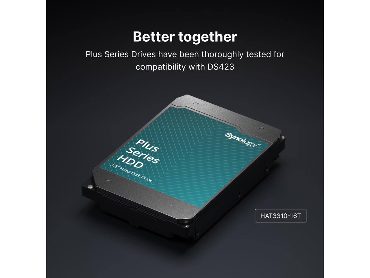 Better together  
Plus Series Drives have been thoroughly tested for compatibility with DS423  

Plus Series  
3.5" Hard Disk Drive  

Synology  
HAT3310-16T