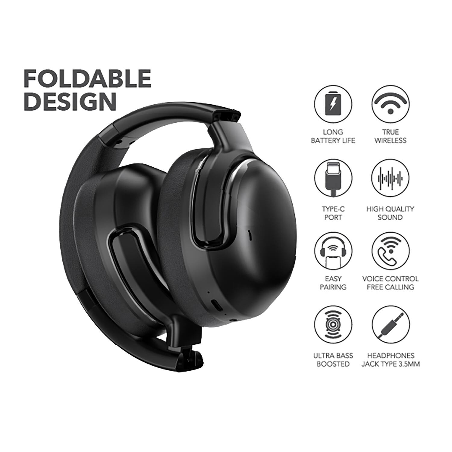 FOLDABLE DESIGN  
LONG BATTERY LIFE  
TRUE WIRELESS  
TYPE-C PORT  
HIGH QUALITY SOUND  
EASY PAIRING  
VOICE CONTROL  
FREE CALLING  
ULTRA BASS BOOSTED  
HEADPHONES  
JACK TYPE 3.5MM
