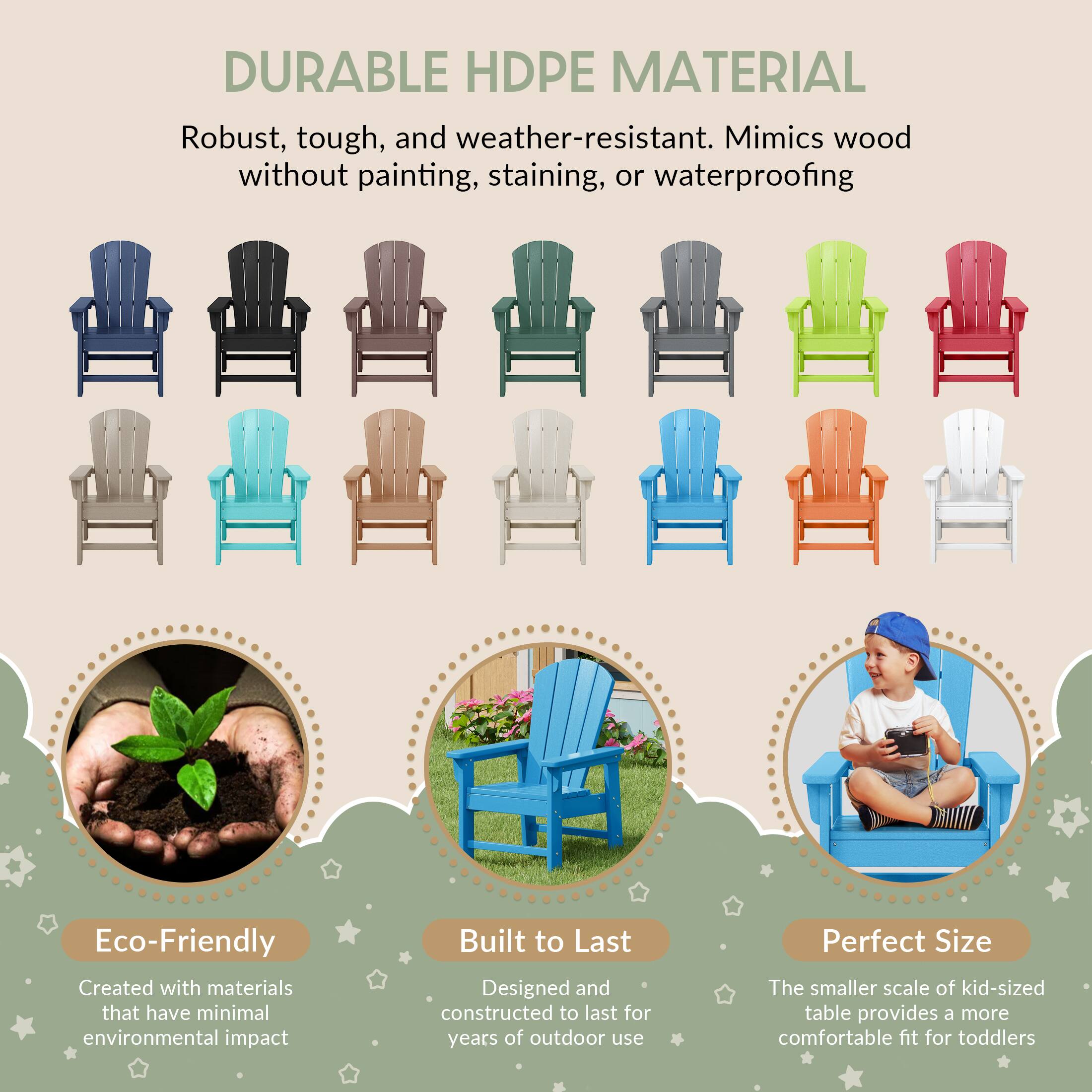 DURABLE HDPE MATERIAL  
Robust, tough, and weather-resistant. Mimics wood without painting, staining, or waterproofing  

Eco-Friendly  
Created with materials that have minimal environmental impact  

Built to Last  
Designed and constructed to last for years of outdoor use  

Perfect Size  
The smaller scale of kid-sized table provides a more comfortable fit for toddlers