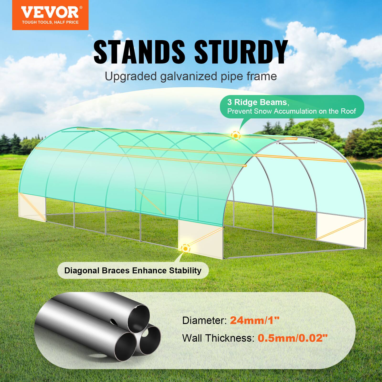 VEVOR TOUGH TOOLS, HALF PRICE STANDS STURDY
Upgraded galvanized pipe frame
3 Ridge Beams, Prevent Snow Accumulation on the Roof
Diagonal Braces Enhance Stability
Diameter: 24mm/1"
Wall Thickness: 0.5mm/0.02"