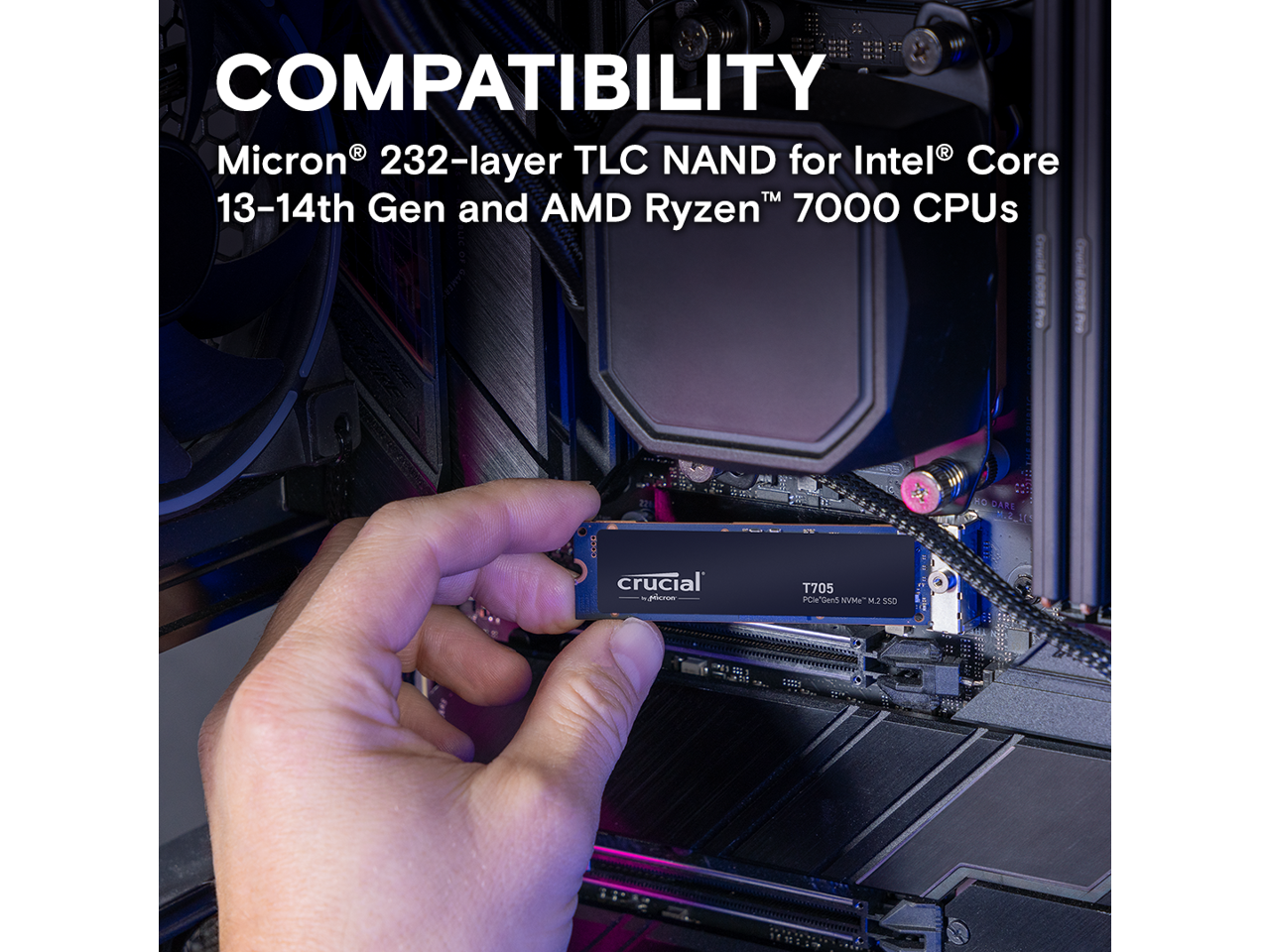 COMPATIBILITY  
Micron® 232-layer TLC NAND for Intel® Core™ 13-14th Gen and AMD Ryzen™ 7000 CPUs  

crucial  
T705  
PCIe® Gen 5 NVMe™ M.2 SSD