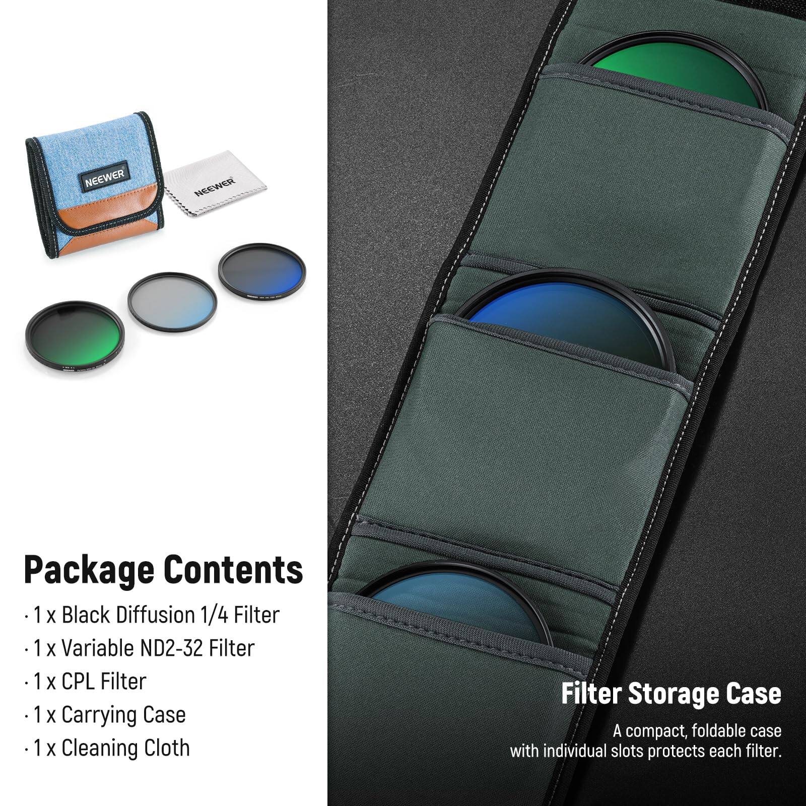 NEEWER Package Contents  
1 X Black Diffusion 1/4 Filter  
1 X Variable ND2-32 Filter  
1 X CPL Filter  
1 X Carrying Case  
1 X Cleaning Cloth  

Filter Storage Case  
A compact, foldable case with individual slots protects each filter.