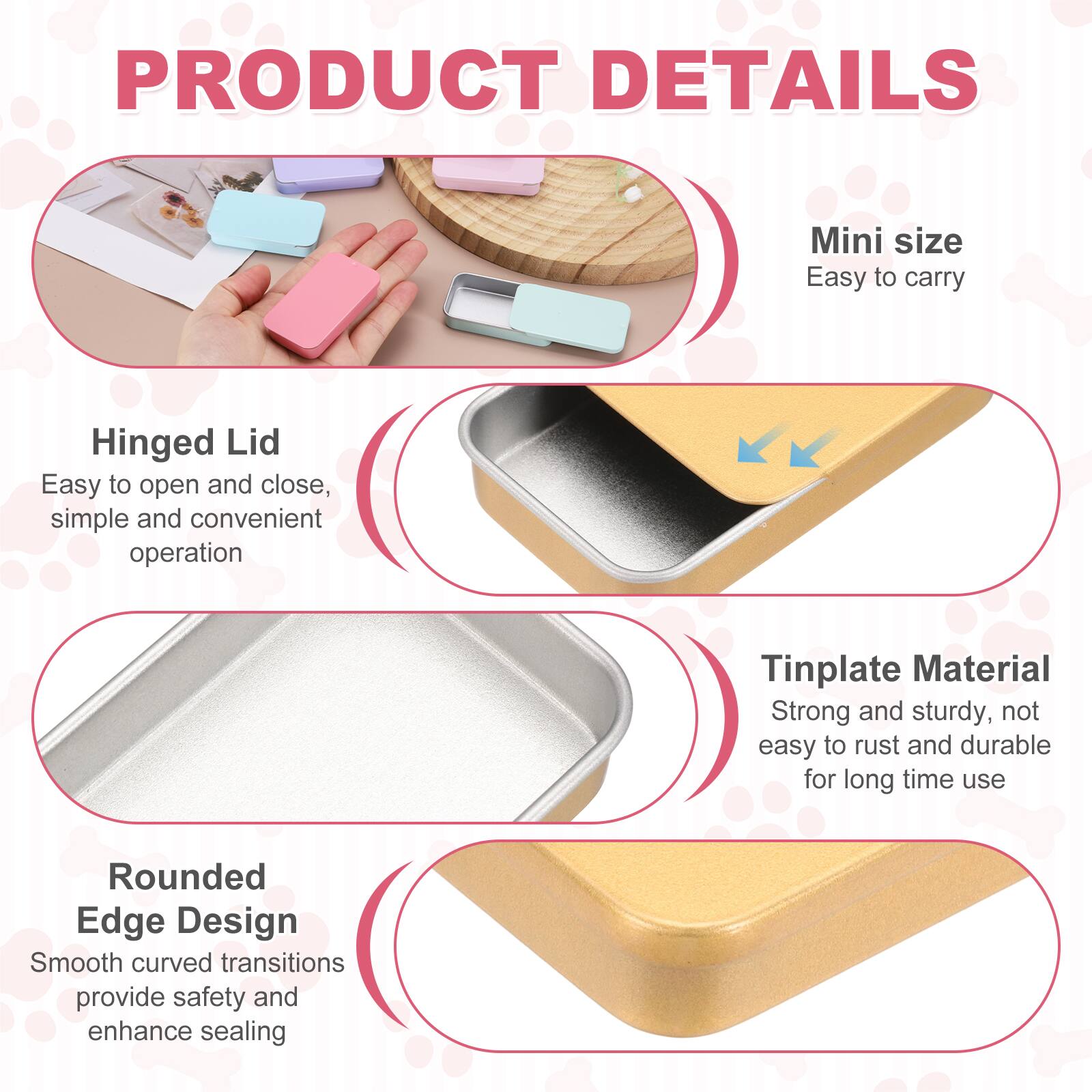 PRODUCT DETAILS

Mini size
Easy to carry

Hinged Lid
Easy to open and close, simple and convenient operation

Tinplate Material
Strong and sturdy, not easy to rust and durable for long time use

Rounded Edge Design
Smooth curved transitions provide safety and enhance sealing