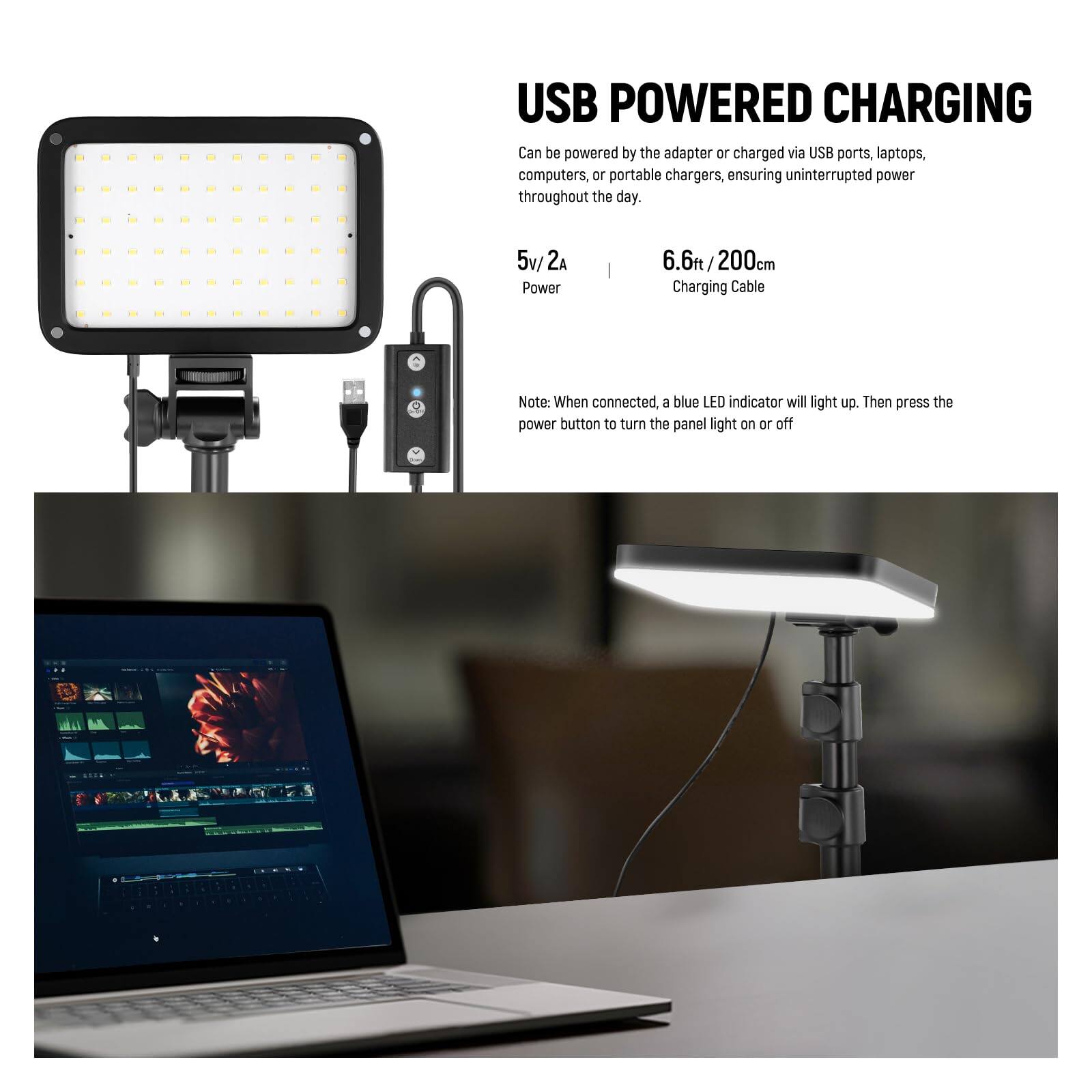 USB POWERED CHARGING  
Can be powered by the adapter or charged via USB ports, laptops, computers, or portable chargers, ensuring uninterrupted power throughout the day.  

5v/ 2A Power  
6.6ft / 200cm Charging Cable  

Note: When connected, a blue LED indicator will light up. Then press the power button to turn the panel light on or off.