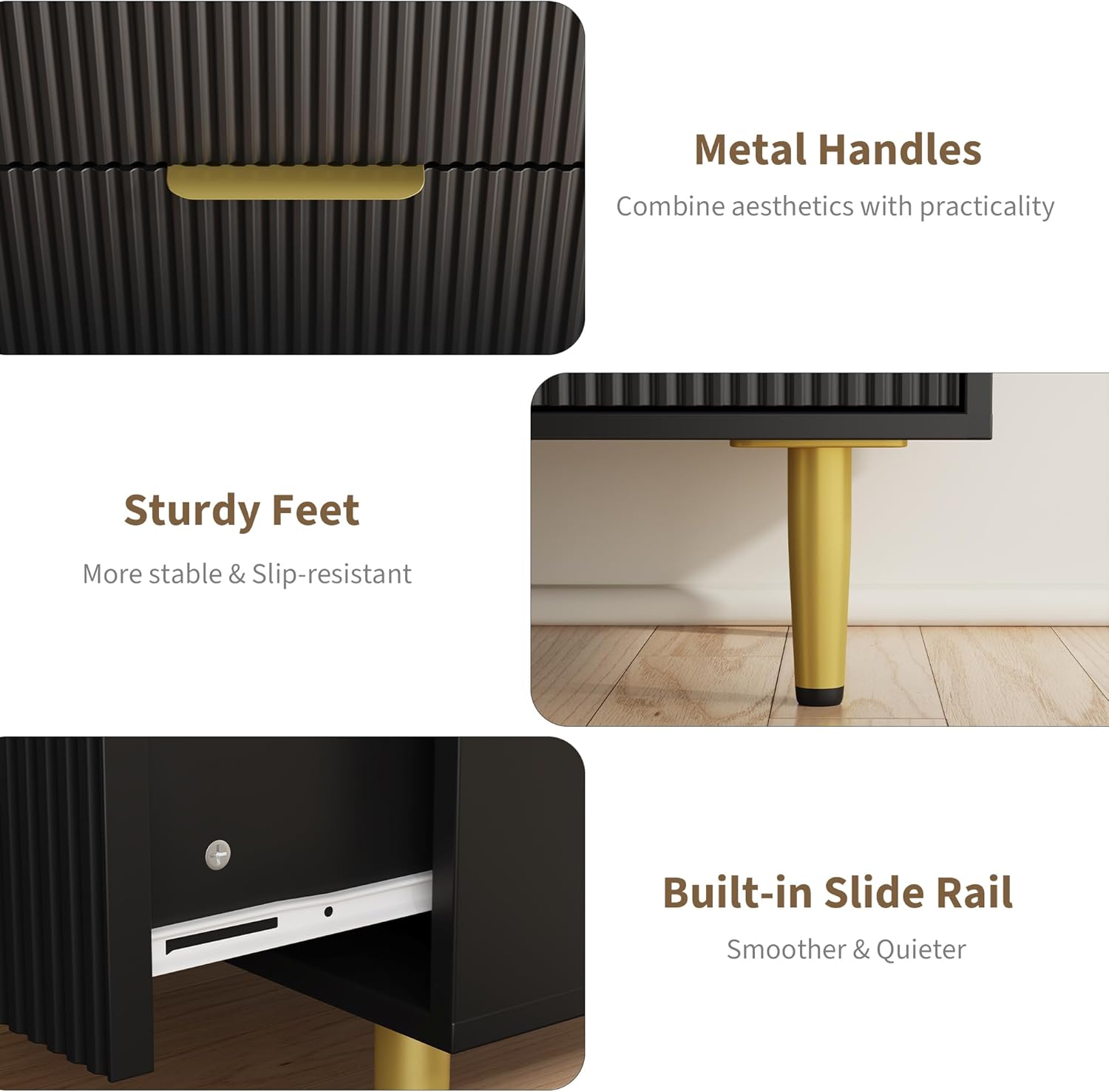 - Metal Handles  
  Combine aesthetics with practicality

- Sturdy Feet  
  More stable & Slip-resistant

- Built-in Slide Rail  
  Smoother & Quieter