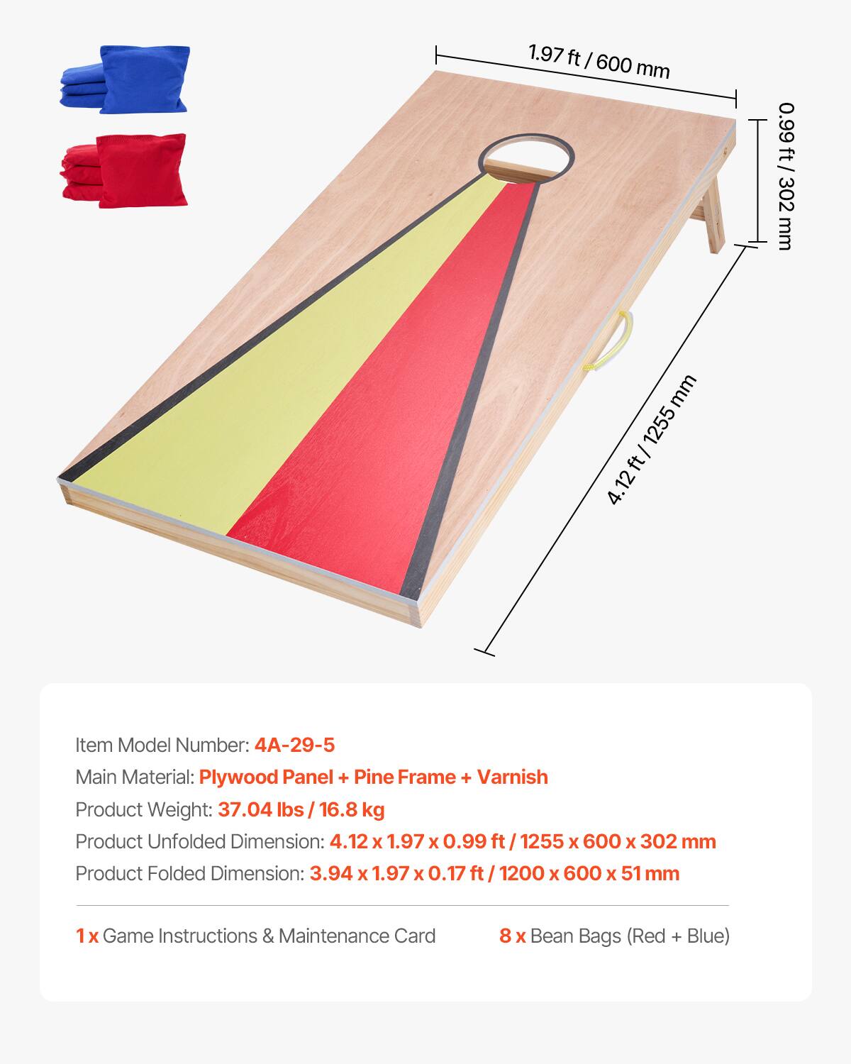 1.97 ft / 600 mm  
0.99 ft / 302 mm  
4.12 ft / 1255 mm  

Item Model Number: 4A-29-5  
Main Material: Plywood Panel + Pine Frame + Varnish  
Product Weight: 37.04 lbs / 16.8 kg  
Product Unfolded Dimension: 4.12 x 1.97 x 0.99 ft / 1255 x 600 x 302 mm  
Product Folded Dimension: 3.94 x 1.97 x 0.17 ft / 1200 x 600 x 51 mm  

1x Game Instructions & Maintenance Card  
8 x Bean Bags (Red + Blue)